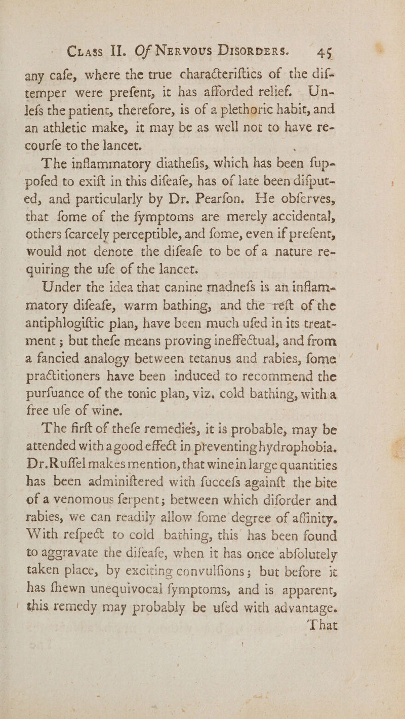 any cafe, where the true characteriftics of the dif- temper were prefent, it has afforded relief. Un- _ |efs the patient, therefore, is of a plethoric habit, and an athletic make, it may be as well not to have re- courfe to the lancet. The inflammatory diathefis, which has been fup- pofed to exift in this difeafe, has of late been difput- ed, and particularly by Dr. Pearfon. He obferves, that fome of the fymptoms are merely accidental, others fcarcely perceptible, and fome, even if prefent, would not denote the difeafe to be of a nature re- quiring the ufe of the lancet. | Under the idea that canine madnefs is an inflam- matory difeafe, warm bathing, and the reft of the antiphlogiftic plan, have been much ufed in its treat- ment ; but thefe means proving ineffectual, and from a fancied analogy between tetanus and rabies, fome — practitioners have been induced to recommend the purfuance of the tonic plan, viz. cold bathing, witha free ufe of wine. The firft of thefe remedies, it is probable, may be attended with a good effect in preventing hydrophobia. Dr.Ruffel makes mention, that winein large quantities has been adminiftered with fuccefs againtt the bite of a venomous ferpent; between cea diforder and rabies, we can readily allow fome degree of affinity. With refpect to cold bathing, this has been found to in Sal the difeafe, Sieh it has once abfolutely taken place, by exciting convulfions; but before it has fhewn unequivocal fymptoms, and is apparent, | this remedy may probably be ufed with advantage. That