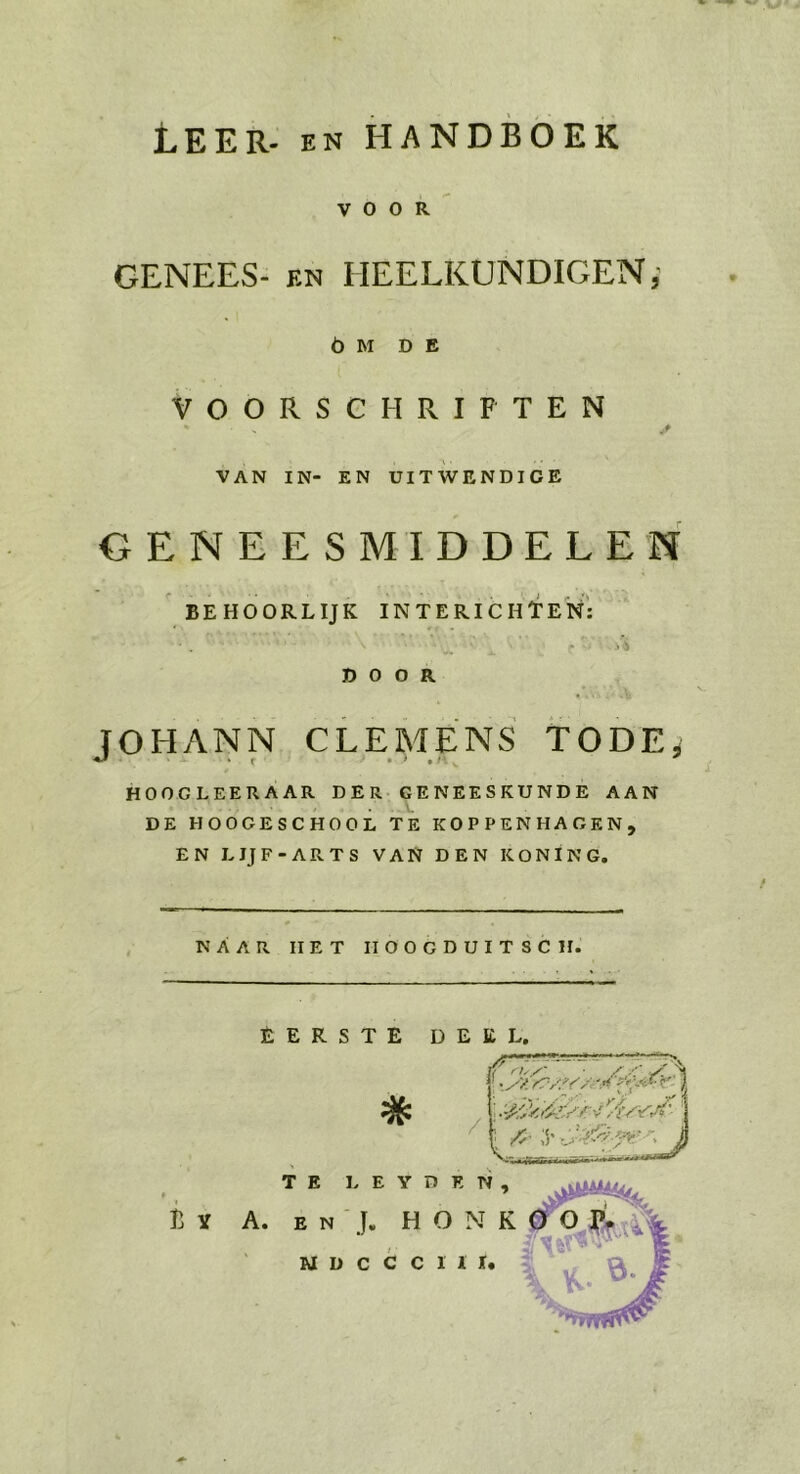 LEER. ev HANDBOEK voorR. GENEES: en HEELKUNDIGEN; o0M DE VOORSCHRIFTEN VAN IN- EN UITWENDIGE GENEESMIDDELEN „BEHOORLIJK INTERICHTEN: | JOHANN, CLEMENS TODE, HOOGLEERÄAR DER. GENEESKUNDE AAN DE HOOGESCHOOL TE KOPPENHAGEN, EN LIJF-ARTS VAN DEN KONING,  NAAR HET HOOGDUITSCH EERSTE DELL  TE LEYDEN, BY A zn). HONRK$ 