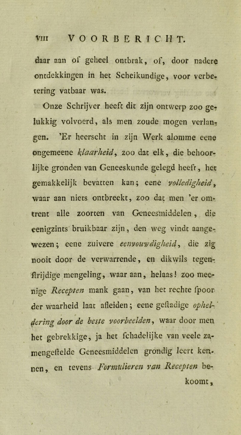 vım VOORBERICHT ‚daar aan of geheel ontbrak, of, door nadere ontdekkingen in het Scheikundige, voor verbe- tering vatbaar was. Onze Schrijver heeft dit zijn ontwerp zoo ge- lukkig volvoerd, als men zoude mogen verlan, gen. ’Er heerscht in zijn Werk alomme eene ongemeene klaarheid, zoo dat elk, die behoor- lijke gronden van Geneeskunde gelegd heeft, het gemakkelijk bevatten kan; eene volledigheid , waar aan niets ontbreekt, zoo dat men ’er om- trent alle zoorten van Geneesmiddelen , die eenigzints bruikbaar ziin, den weg vindt aange- wezen; eene zuivere eenvouwdigheid, die zig nooit door de verwarrende, en dikwils tegen- ftrijdige mengeling, waar aan, helaas! zoo mee- nige Recepten mank gaan, van het rechte fpoor der waarheid laat afleiden; eene geftadige ophel- dering door de beste voorbeelden, waar door men het gebrekkige, ja het fchadelijke van veele za- mengeftelde Geneesmiddelen grondig Icert ken. nen, en tevens: Formulieren van Recepten be- koomt,