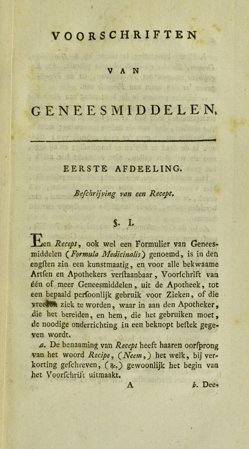 VOORSCHRIFTEN VAN GENEESMIDDELEN  EERSTE AFDEELING. Befchrijving. van een Recept, kr Eea Recept, ook wel een Formulier van Genees« middelen (Formula Medicinalis) genoemd, is in den engften zin een kunstmaatig, en voor alle bekwäaame Artfen en Apothekers verftaanbaar ,„ Voorfchrift van £en of meer Geneesmiddelen, uit de Apotheek, tot een bepaald perfoonlijk gebruik voor Zieken, of die yrecbuh ziek te worden, waar in aan den Apotheker, die het bereiden, en hem, die het gebruiken moer, de noodige onderrichting in een beknopt beftek gege- ven wordt. a, De benaaming van Recepr heeft haaren oorfprong van het woord Recipe, (Neem,) het welk, bij ver- korting gefchreven, (%.) gewoonlijk het begin var het Voorfchrift uitmaakt. A. b. Dees