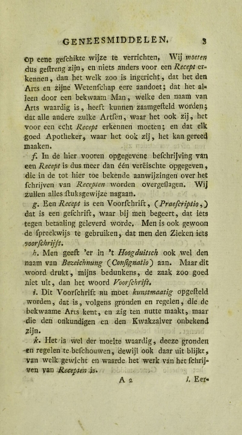 GENEESMIDDELEN, s Op eene gefchikte wijze te verrichten, Wij moeren dus geftreng zijn, en niets anders voor een Recept er- kennen, dan het welk zoo is ingericht‘, dat het den Arts en Zijne Wetenfchap eere aandoet; dat het als leen door een bekwaam Man, welke den naam van Arts waardig is, heeft kunnen’ zaamgefteld worden; dat alle andere zulke Artfen, waar het ook zij, ‚het voor een echt Recept erkennen moeten; en dat elk goed Apotheker, waar het ook zij, het kan gereed maaken. as ı f In de hier vooren opgegevene befchrijving van een Recept is dus meer dan &amp;en veräischte opgegeven , die in de tot hier toe bekende aanwijzingen over het fchrijven van Recepien«worden overgeflagen, Wij zullen alles ftuksgewijze nagaan. g. Een Recept is een Voorfchrift, (Praeferiptio,) dat is een gefchrift, waar bij mei 'begeert, dat iets ‚tegen betaaling geleverd worde,. Men is ook gewoon .de fpreekwijs te gebruiken, dat men den Zieken iets ‚voorfehrijft. h. Men geeft ’er in ’t Zoogduitsch ook ‚wel den naam van Bezeichnung (Confignatio) aan. Maar dit woord drukt, mijns bedunkens, de zaak 200: goed niet wit, dan het woord Yoor/fchrifts i. Dit Voorfchrift nu moer kunstmaatig opgelteld worden, dat is, volgens gronden en regelen, die.de »bekwaame Arts kent, en zig ten nutte maakt, maar ‚die den onkundigen en :den Kwakzalver onbekend zijn. ‚res k. Het’is ‚wel der moeite waardig, deeze gronden „en regelen te-befchouwen, dewijl ook daar uit blijkt, yan welkügewicht en waarde. het werk van her fchrije wen van ‚Recepien Äsı Es 38a 3 url Aa J, Eer«
