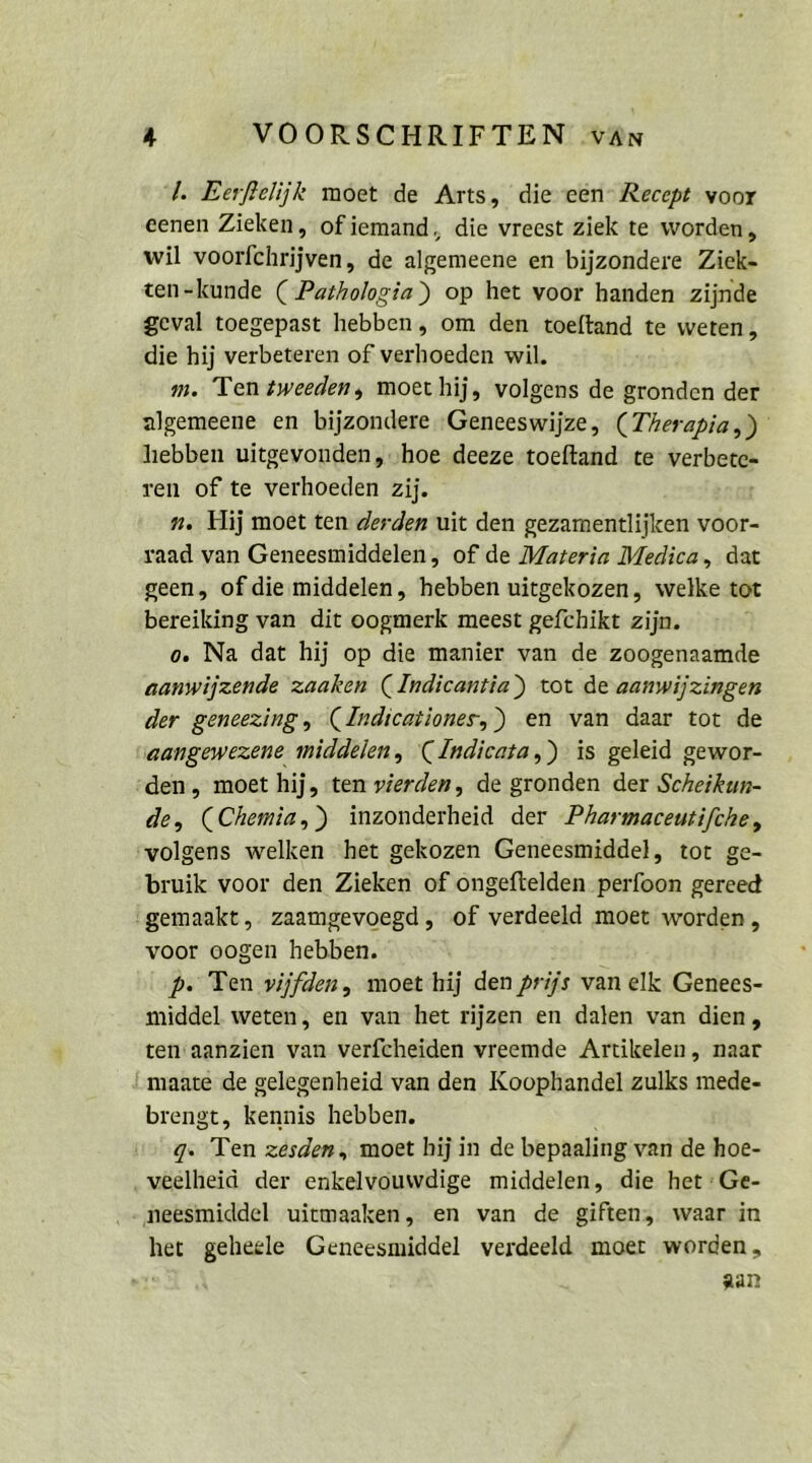 f VOORSCHRIFTEN vän ‘4. Eerfelijk moet de Arts, dieeen‘ Recept voor eenen Zieken, ofiemand, die vreest ziek te worden, wil voorfchrijven, de algemeene en bijzondere Ziek- ten-kunde ( Pathologia) op het voor handen zijnde geval toegepast hebben, om den toeftand te weten, die hij verbeteren of verhoeden wil. m. Ten zweeden, moethij, volgens de gronden der algemeene en bijzondere ‚Geneeswijze, (Therapia,) hebben uitgevonden, ;hoe deeze toeftand te Pe ren of te verhoeden zij. n. Hij moet ten derden uit den gezamentlijken voor- yaad van Geneesmiddelen, of de [Materia Medica, dat geen, of die middelen, hebben uitgekozen, welke tot bereiking van dit oogmerk meest gefchikt zijn. o. Na dat hij op die manier van de zoogenaamde aanwijzende zaaken (Indicantia) tot de aanwijzingen der geneezing, (Indicationes,) en van daar tot de aangewezene middelen, CIndicata,) is geleid gewor- den, moet hij, ‘ten vierden, de gronden der Scheikun- de, (Chemia,) inzonderheid der Pharmaceutifche, ‘volgens welken ‘het gekozen Geneesmiddel, tot ge- bruik voor den Zieken of ongeftelden perfoon gereed gemaakt,. zaamgevoegd , of verdeeld moet worden, voor oogen hebben. f pP. Ten vijfden, moet hij den prijs van elk Genees- middel weten, en van-het rijzen en dalen van dien, ten’aanzien van verfcheiden vreemde Artikelen, naar maate de gelegenheid van den Koophandel zulks mede- brengt, kennis hebben. TB Ten zesden, moet hijin de bepaaling var de hoe- veelheid der enkelvouwdige middelen, die het :Ge- - neesmiddel uitmaaken, en van de giften, waar in ne geheele Gencesmiddel verdeeld moer worden,