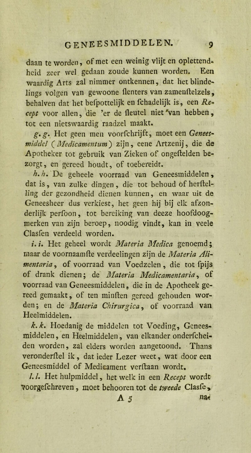 daan te worden, ofmet een weinig vlijt en oplettend- heid zeer wel gedaan zoude kunnen worden, Een waardig Arts zal nimmer ontkennen, dat het blinde- lings volgen van gewoone flenters van zamenftelzels, behalven dat het befpottelijk en fchadelijk is, een Re- cept voor allen, die ’er de fleutel niet”van hebben, tot een nietswaardig raadzel maakt. g.g- Het geen men voorfchrijft, moet een Genees- middel ( Medicamentum) zijn, eene Artzenij, die de Apotheker tot gebruik van Zieken of ongeftelden be- zorgt, en gereed houdt, of toebereidt. h.h. De geheele voorraad van Geneesmiddelen, dat is, van zulke dingen, die tot behoud of herftel- ling der gezondheid dienen kunnen, en waar uit de Geneesheer dus verkiest, het geen hij bij elk afzon- derliijk perfoon, tot bereiking van deeze hoofdoog- merken van zijn beroep, noodig vindt, kan in veele Clasfen verdeeld worden. i.i. Het geheel wordt Mareria Medica genoemd; maar de voornaamfte verdeelingen zijn de Materia Ali- mentaria, of voorraad van Voedzelen,, die tot fpijs of drank dienen; de Materia Medicamentaria, of voorraad van Geneesmiddelen, die in de Apotheek ge- reed gemaakt, of ten minften gereed gehouden wor- den; en de Materia Chirurgica, of voorraad van Heelmiddelen. R. k. Hoedanig de middelen tot Voeding, Genees- middelen, en Heelmiddelen, van elkander onderfchei- den worden, zal elders worden aangetoond. : Thans veronderftel ik, dat ieder Lezer weet, wat door een Geneesmiddel of Medieament verftaan wordt, J.]. Het hulpmiddel, het welk in een Recepz wordt woorgefchreven , moet behooren tot de zweede Clasfe, Az Na«