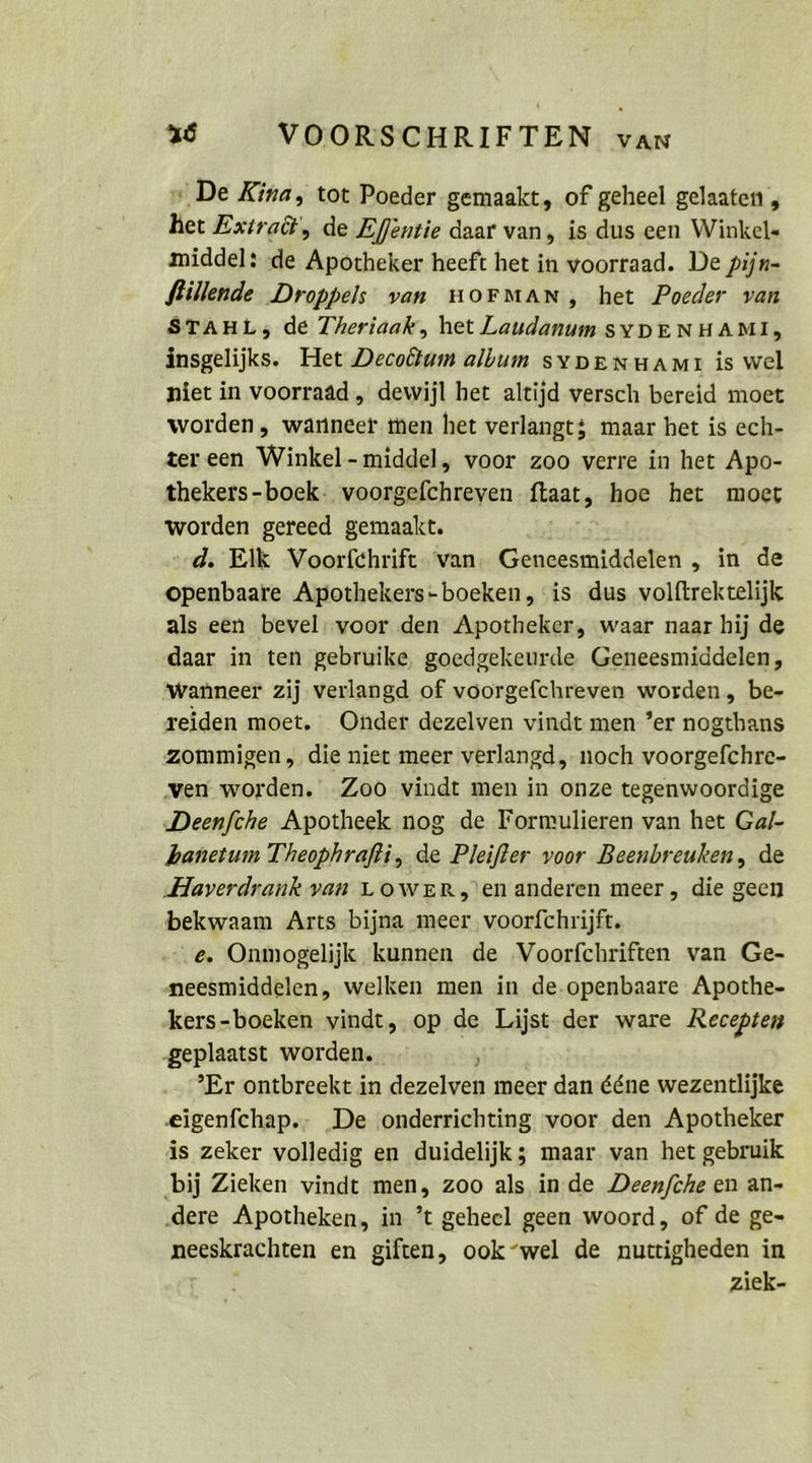 „De Kina, tot Poeder gemaakt, of geheel gelaaten , het Exiradt‘, de Effentie daar van, is dus een Winkel- middel: de Apotheker heeft het in voorraad. De pijn- flillende Droppels van HOFMAN, het Poeder van STAHL; de Theriaak, het Laudanum syDENHAMI, insgelijks. Het Decoötum album sypenuami is wel niet in voorraad, dewijl het altijd versch bereid moet worden, warnneer men het verlangt; maar het is ech- zer een Winkel-middel, voor zoo verre in het Apo- thekers-bock- voorgefchreven ftaat, hoe het moet worden gereed gemaakt. d. Elk Voorfchrift van. Geneesmiddelen „ in de openbaare Apothekers-boeken, ‘is dus volftrektelijk als een bevel: voor den Apotheker, waar naar hij de daar in ten gebruike, goedgekeurde Geneesmiddelen, wanneer zij verlangd of voorgefchreven worden, be- reiden moet. Onder dezelven vindt men ’er nogthans zommigen, die niet meer verlangd, noch voorgefchre- ‚ven worden. Zoo vindt men in onze tegenwoordige Deenfche Apotheek nog de Formulieren van het Ga/- hanetum Theophrafti, de Pleiffer voor Beenbreuken, de ‚Haverdrank van LOWER,'en anderen meer, die geen bekwaam Arts bijna meer voorfchrijft. e. Onmogelijk kunnen de ‚Voorfchriften van Ge- neesmiddelen, welken men in de.openbaare Apothe- kers-boeken vindt, op de Lijst.der ware Recepten ‚geplaatst worden. °Er ontbreekt in dezelven meer dan dene wezentlijke ‚eigenfchap.. _De onderrichting voor den Apotheker is zeker volledig en duidelijk; maar van het gebruik ‚bij Zieken vindt men, zoo als inde Deen/che en an- ‚dere Apotheken, in ’t geheel geen woord, of de ge- neeskrachten en giften, ook “wel de nuttigheden in ziek-