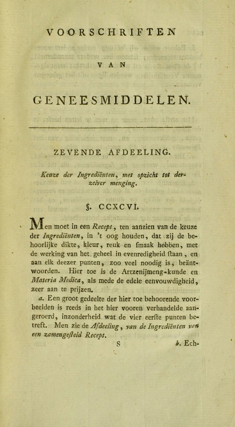 VOORSCHRIFTEN VAN GENEESMIDDELEN. ZEVENDE ÄFDEELING. Keuze der Ingrediönten, met opzicht tot der: zelver menging: OR ACH; N M.. moet in een Recept, ten aanzien van de keuze der Ingrediönten, in ’t oog houden, dat :zij de be- hoorlijke dikte, kleur, reuk en fmaak hebben, mer de werking van het. geheel in evenredigheid ftaan ,„ en aan elk deezer punten, Zoo veel noodig is; beänt- woorden. Hier toe is de Artzenijmeng-kunde en Materia Medica, als mede de edele eenvouwdigheid, zeer aan te prijzen, a. Een groot gedeelte der hier toe behoorende voor- beelden is reeds in het hier vooren verhandelde aan- geroerd, inzonderheid. wat de vier eerfte punten be- treft. Men zie de Afdeeling,, van de Ingrediönten von een zamengefteld. Recept. Ss 4. Ech-