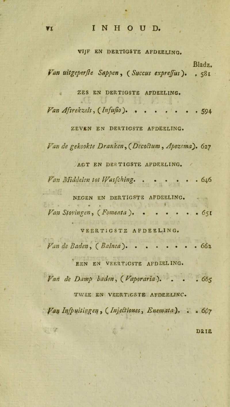 0” INRO Um ! ‘ VIJF EN DERTIGSTE AFDEELING, Bladz, Van uiigeperfie Sappen, (Succus expreffus). , 581 N ZES EN DERTIGSTE AFDERLING, nu a ee ZEVEN EN DERTIGSTE AFDEELING. Yan de gekookte Dranken, (Decodtum , Apozema). 627 /AGT EN DER TIGSTE AFDEELING, Fan Miiddelen fo} Wasiching. . NEGEN EN DERTIGSTE AFDEELING, r % Van Stovingen, (Fomenta) = =» . . ...651 VEERTIGSTE AFDEELING, Yun de Baden, ( Balmea). » 2 : . . . . 6% “ERN EN VRERTIGSTE AFDZRLING. Pan de Damp baden, (Yaporaria). SER 665 TWEE EN! VRERTIGSTE: AFDEELINC. Van Infpuitingen, (Injetiones, Enemata). &gt;. « 667 x DRIE