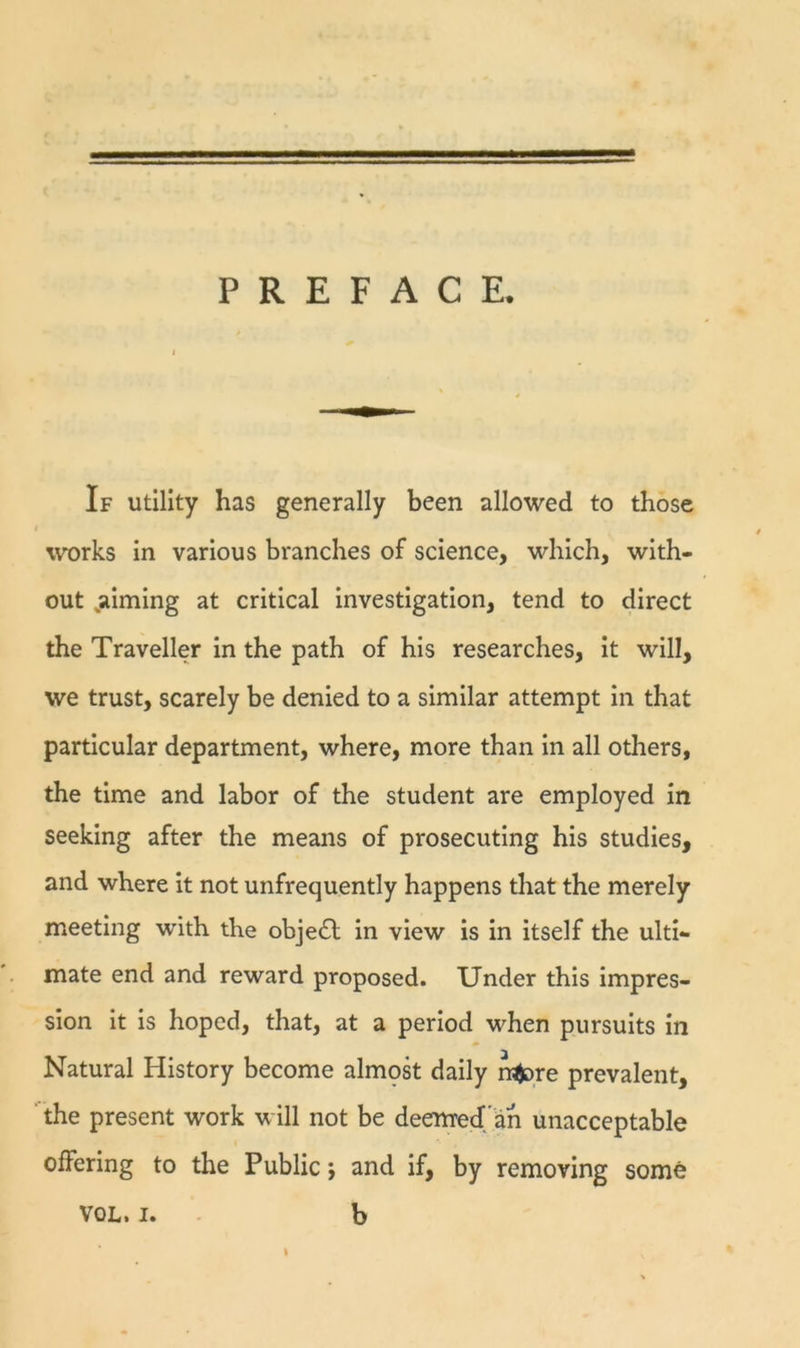 PREFACE. If Utility has generally been allowed to those works in various branches of science, which, with- out ^aiming at critical investigation, tend to direct the Traveller in the path of his researches, it will, we trust, scarely be denied to a similar attempt in that particular department, where, more than in all others, the time and labor of the student are employed in seeking after the means of prosecuting his studies, and where it not unfrequently happens that the merely meeting with the object in view is in itself the ulti- mate end and reward proposed. Under this impres- sion it is hoped, that, at a period when pursuits in Natural History become almpk daily n^re prevalent, the present work will not be deemred/ah unacceptable offering to the Public *, and if, by removing some