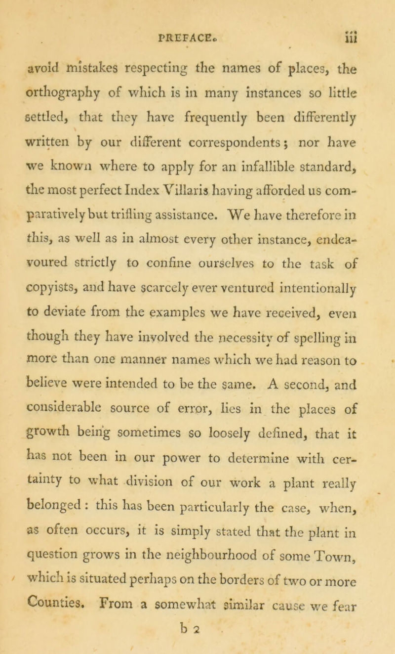 avoid mistakes respecting the names of places, the orthography of which is in many instances so little settled, that they have frequently been differently written by our different correspondents; nor have we knowxi where to apply for an infallible standard, the most perfect Index Villaris having afforded us com- paratively but trilling assistance. We have therefore in this, as well as in almost every other instance, endea- voured strictly to confine ourselves to the task of copyists, and have scarcely ever ventured intentionally to deviate from the examples we have received, even though they have involved the necessity of spelling in more than one manner names wdilch we had reason to believe were intended to be the same. A second, and considerable source of error, lies in the places of growth being sometimes so loosely defined, that it has not been in our power to determine with cer- tainty to what division of our work a plant really belonged : this has been particularly the case, when, as often occurs, it is simply stated that the plant in question grows in the neighbourhood of some Town, / which is situated perhaps on the borders of two or more Counties. From a somewhat similar cause v/e fear b 2