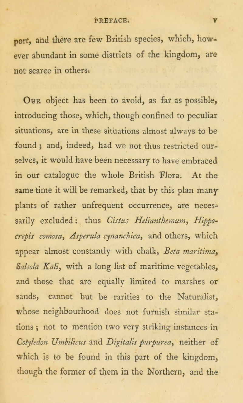 port, and there are few British species, which, how- ever abundant in some districts of the kingdom, are not scarce in others* ♦ * Our object has been to avoid, as far as possible, introducing those, which, though confined to peculiar situations, are in these situations almost always to be found j and, indeed, had we not thus restricted our- selves, it would have been necessary to have embraced in our catalogue the whole British Flora. At the same time it will be remarked, that by this plan many^ plants of rather unfrequent occurrence, are neces- sarily excluded; thus Cistus Helianthejnum, Hippo- crept s comosa, Asperula c^nanchica^ and others, which appear almost constantly with chalk, Beta maritimai Salsola Kali, with a long list of maritime vegetables, and those that are equally limited to marshes or ( sands, cannot but be rarities to the Naturalist, whose neighbourhood does not furnish similar sta- tions ; not to mention two very striking instances In Cotyledon Umbilicus and Digitalis purpurea^ neither of which is to be found in this part of the kingdom, though the former of them in the Northern, and the