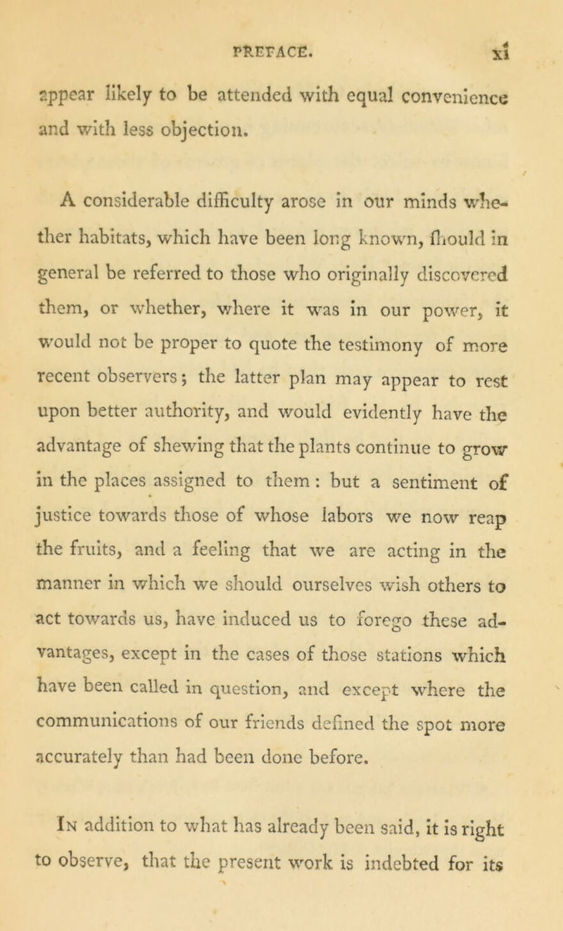 sppear likely to be attended with equal convenience and with less objection. A considerable difficulty arose in our minds whe- ther habitats, which have been long known, fliould in general be referred to those who originally discovered them, or whether, v/here it was in our power, it would not be proper to quote the testimony of m.ore recent observers; the latter plan may appear to rest upon better authority, and would evidently have the advantage of shewing that the plants continue to grow in the places assigned to them: but a sentiment of justice towards those of whose labors we now reap the fruits, and a feeling that we are acting in the manner in v/hich we should ourselves wish others to act towards us, have induced us to forego these ad- vantages, except in the cases of those stations which have been called in question, and except where the communications of our friends defined the spot more accurately than had been done before. In addition to what has already been said, it is right to observe, that the present work is indebted for its