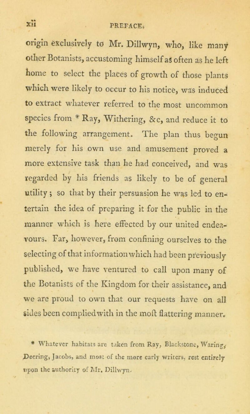 %• origin exclusively to Mr. Dillwyn, who, like many other Botanists, accustoming himself ag often as he left home to select the places of growth of those plants which were likely to occur to his notice, was Induced to extract whatever referred to the most uncommon species from * Ray, Withering, &amp;c, and reduce it to the following arrangement. The plan thus begun merely for his own use and amusement proved a more extensive task than he had conceived, and was regarded by his friends as likely to be of general utility; so that by their persuasion he was led to en- tertain the Idea of preparing it for the public in the manner which is here effected by our united endea- vours. Far, however, from confining ourselves to the selecting of that Information which had been previously published, we have ventured to call upon many of the Botanists of the Kingdom for their assistance, and we are proud to own that our requests have on all sides been complied with in the moll flattering manner, * Whatever habitats are taken from Ray, Blackstone, Waring',- Deering, Jacobs, and most of the more early writers, rest entirely upon the authority of Mr. Dillwyn.