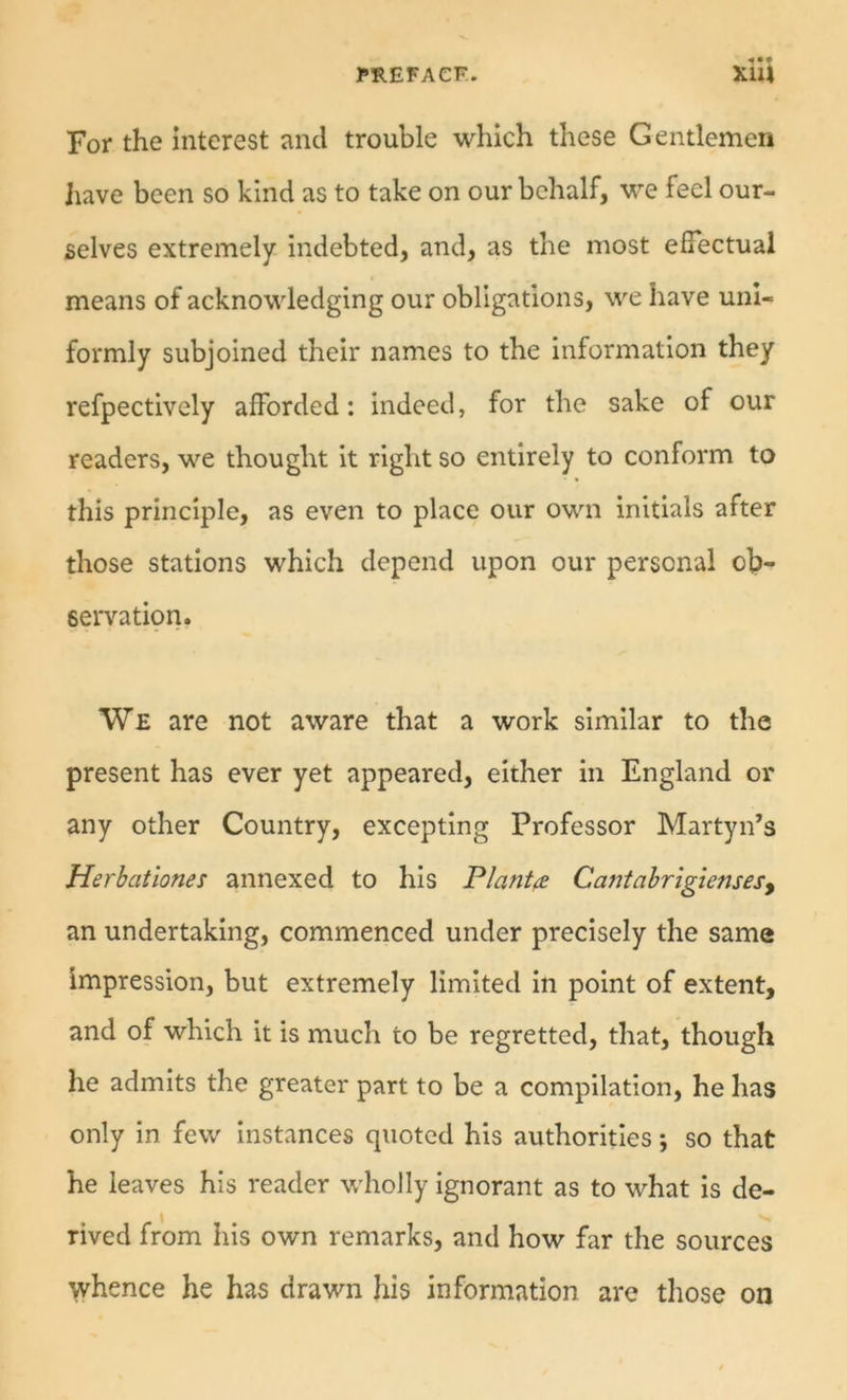 For the interest and trouble which these Gentlemen Jiave been so kind as to take on our behalf, we feel our- selves extremely indebted, and, as the most effectual means of acknowledging our obligations, we have uni- formly subjoined their names to the information they refpectively afforded; indeed, for the sake of our readers, we thought it right so entirely to conform to this principle, as even to place our own initials after those stations which depend upon our personal ob- servation. We are not aware that a work similar to the present has ever yet appeared, either in England or any other Country, excepting Professor Martyn’s Herhationes annexed to his Plants Cantahr'igiensesy an undertaking, commenced under precisely the same impression, but extremely limited in point of extent, and of which it is much to be regretted, that, though he admits the greater part to be a compilation, he has only in few instances quoted his authorities; so that he leaves his reader wholly ignorant as to what is de- rived from his own remarks, and how far the sources whence he has drawn his information are those on