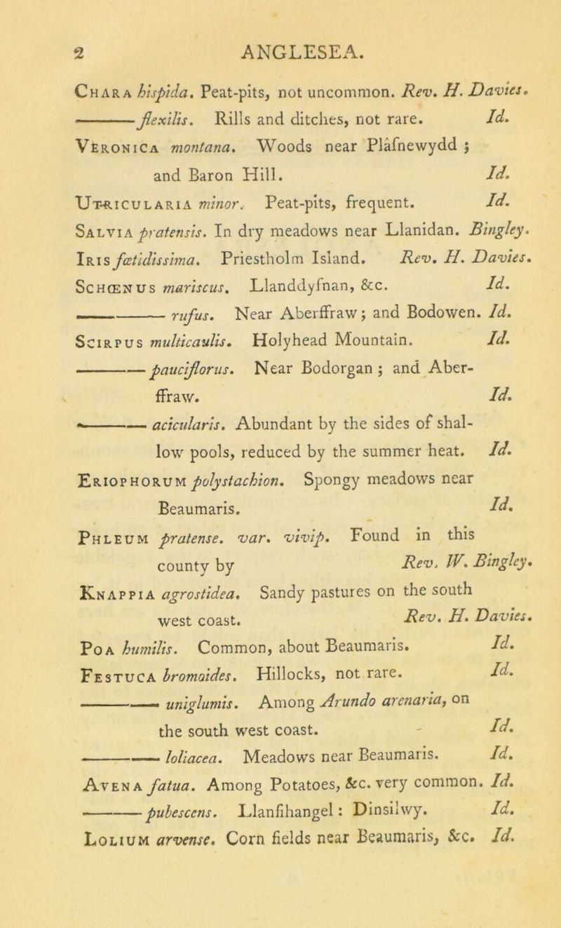 Char A htsp’ida. Peat-pits, not uncommon. Rev. H. Davies. Jlexilis. Rills and ditches, not rare. Id. VErokiCa montana. Woods near Plafnewydd j and Baron Elill. Id. Ut-riculARIA minor. Peat-pits, frequent. Id. Salvia pratensis. In dry meadows near Llanidan. Bingley. Iris fcetidissima. Priestholm Island. Rev. H. Davies. ScHffiNUS marhcus. Llanddyfnan, &amp;c. Id. - rufus. Near Aberffraw; and Bodowen. Id. SciRPUS muhtcaulis. Holyhead Mountain. Id. pauciflorus. Near Bodorgan ; and Aber- ffraw. Id. *-■ —— acicularls. Abundant by the sides of shal- low pools, reduced by the summer heat. Id. polystachion. Spongy meadows near Beaumaris. Id* Phleum pratense. var. vivlp. Found In this county by Rev. IV. Bingley. Knap PI a agrostidea. Sandy pastures on the south west coast. Rev. H. Davies. PoA humilis. Common, about Beaumaris. Id. Festuca hromoides. Hillocks, not rare. Id. '-I — unigluniis. Among Arundo arenaila^ on the south west coast. ' Id. ■ ■ loliacea. Meadows near Beaumaris. Id. Avena fatua. Among Potatoes, &amp;c. very common. Id. puhescens. Elanfihangel: Dinsilwy. Id. Lolium arvense. Corn fields near Beaumaris, &amp;c. Id.