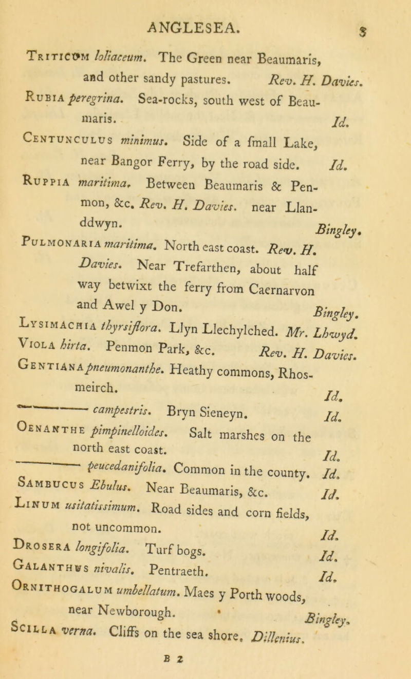 $ Triticc^m loliaceum. The Green near Beaumaris, and other sandy pastures. Rev, H, Davies. Kv-bia peregrlna. Sea-rocks, south west of Beau- maris. Centunculus minimus. Side of a fmall Lake, near Bangor Ferry, by the road side. Id, Ruppia maritlma. Between Beaumaris &amp; Pen- mon, &amp;c. Rev, H, Davies, near Llan- Svi-itOKA marilima. North east coast. Rev. H, Davies. Near Trefarthen, about half way betwixt the ferry from Caernarvon and Awel y Don. singley. Lys.MACHiA%rry?ura. Llyn Llechylched. Mr. Lhiuyd. Viola hirta. Penmon Park, &amp;c. Rev. H. Davies. GtftTiAtiApneamemanike. Heathy commons, Rhos. meirch. campestris, Bryn Sieneyn, Id, Id, Oenakthe pmpinelloide,. Salt marshes on the north east coast. r, , . Id, peucedanifoUa, Common in the county. Id Sambucus Ebulus. Near Beaumaris, &amp;c. ij, Linum usitatissimum. Road sides and corn fields, not uncommon. jj DroseraTurf bogs. Galanthws nivalis, Pentraeth. Ornithogalum umbellatum. Maes y Porth woods, near Newborough. • ©• ; c ° JOingiey, ociLLA verm. Cliffs on the sea shore. Dilknius.