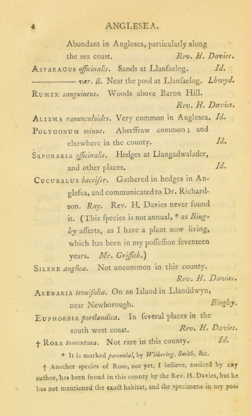 Abundant in Anglesea, panicularly along the sea coast. Rev. H. Davies, Asparagus officinalis. Sands at Elanfaelog. Id. var. /3. Near the pool at Llanfaelog. Lhwyd. Rum EX sanguineus. Woods above Baron Hill. Rev. H. Davies. Alisma ranuncidoides. Very common in Anglesea. Polygonum minus. AberfFraw common; and elsewhere in the county. Sap ON ARIA offrcinalis. Hedges at Llangadwalader, and other places. CucuBALUS haccifer. Gathered in hedges in An- glefea, and communicated to Dr. Richard- ' son. Ray. Rev. H. Davies never found it. (This fpecies is not annual, * as Bing- ley alferts, as I have a plant now living, which has been in my polfeflion feventeen years. Mr. Griffilh.') angUca. Not uncommon in this county. Rev. H. Davies. Arenaria tenuifolia. On an Island in Llanddwyn, near Newborough. Bwgley. Euphorbiaportlandica. In feveral places in the south west coast. Rev. H, Davies. •j- Roaa tomentosa. Not rare in this county. Id. * It is markedby Withering, Smith, &amp;c. •f- Another species of Rose, not yet, I believe, noticed by aay author, has been found in this county by the Rev. H. Davies, but he has not mentioned the exadt habitat, and the specimens in my pos- Id. Id. Id.