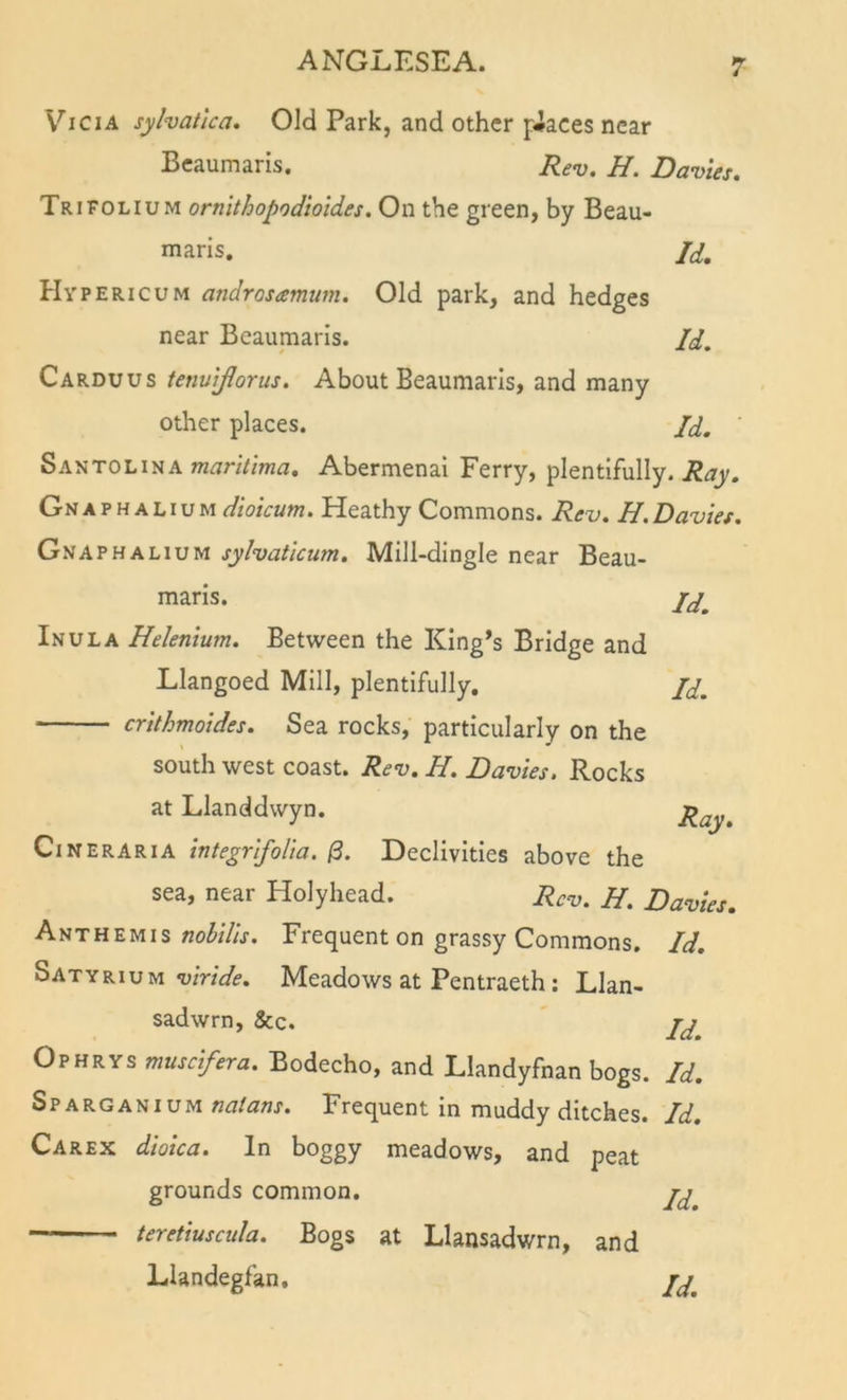 Vi CIA sylvatica. Old Park, and other peaces near Beaumaris. Rev. H. Davies. Trifolium ornithopodioides. On the green, by Beau- maris. Id, Hypericum androsamum. Old park, and hedges near Beaumaris. /y. Carduus tenutflorus. About Beaumaris, and many other places. Jd, Santolina »zi7nV/W. Abermenai Ferry, plentifully. Gn a p h a l I u m dioicum. Heathy Commons. Rev. H. Davies. Gnaphalium sylvatlcum. Mill-dingle near Beau- maris. Inula Helenium. Between the King’s Bridge and Llangoed Mill, plentifully, jd, crilhmoides. Sea rocks, particularly on the south west coast. Rev. H. Davies. Rocks at Llanddwyn. Ray. Cineraria integrifoUa. /3. Declivities above the sea, near Holyhead. Rev. H. Davies. Anthemis Frequent on grassy Commons. Id. Satyrium Meadows at Pentraeth: Llan- sadwrn, &amp;c. jj Ophrys muscifera. Bodecho, and Llandyfnan bogs. Id. Sparganium nalans. Frequent in muddy ditches. Id. Carex diolca. In boggy meadows, and peat grounds common. teretiuscula. Bogs at Llansadwrn, and Llandegfan, ij^