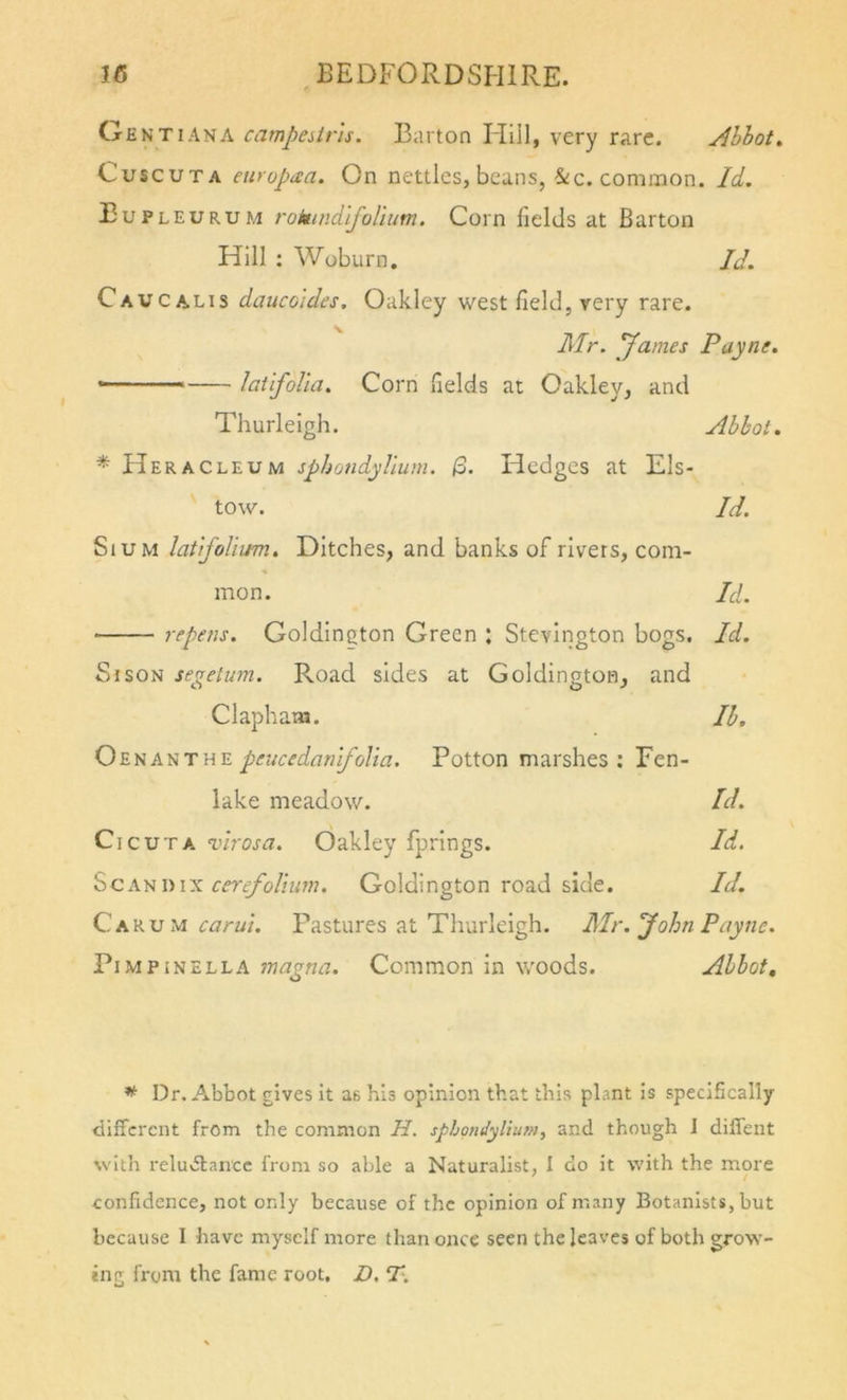 Gent I ANA campeiiris. Barton Flill, very rare. Ahhot^ CuscuTA enyopaa. On nettles, beans, &amp;c. common. Id. Eupleurum rokindlfoliutn. Corn fields at Barton Hill : Woburn, JJ. Cavcalis daucoides, Oakley west field, very rare. Mr. yames Payne. - laufolia. Corn fields at Oakley, and Thurleigh. Abbot. * Heracleum sphondylium. /3. Hedges at Els- tow. Id. SiuM lat'ifoliim. Ditches, and banks of rivers, com- mon. Id. repens. Goldington Green : Stevington bogs. Id. Sr SON segetum. Road sides at Goldington, and Clapham. Ib, Oenanthe peucedanifdia. Potton marshes : Fen- lake meadow. Id. CicuTA vh'osa. Oakley fprings. Id. SCA^i)IX cereyolitwi. Goldington road side. Id. CAKu u carui. Pastures at Thurleigh. Mr. John Payne. PiMPiNELLA magna. Common in woods. Abbot, * Dr. Abbot gives it as his opinion that this plant is specifically different from the common H. sphomtyliufn^ and though J dilfent with reludtance from so able a Naturalist, I do it with the more confidence, not only because of the opinion of many Botanists, but because I have myself more than once seen the leaves of both grow- ing from the fame root, D. T\