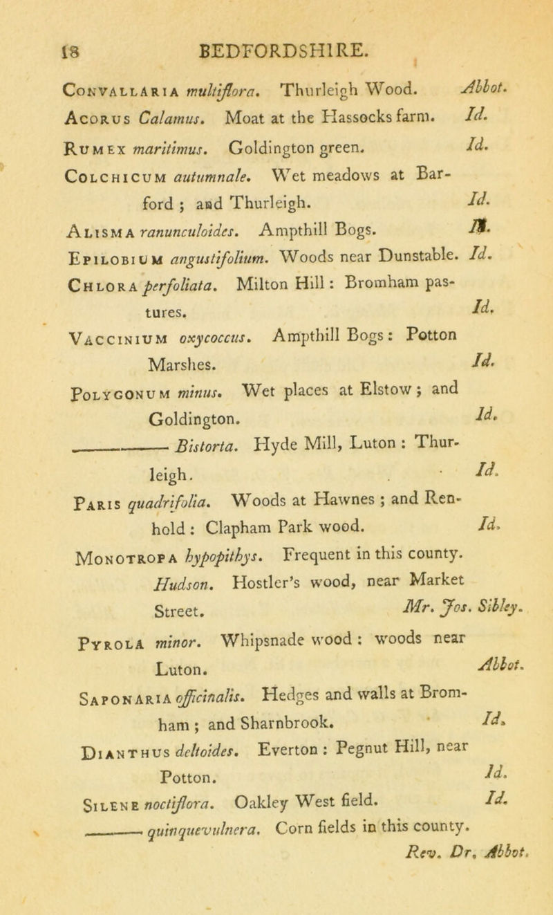 Convallaria muliiflora. Thurlelgh Wood. Allot. Acorus Calamus. Moat at the Flassocks farm. Id. 'R.vmi.x maritlmus. Goldlngton green. Id. CoLCHicuM autumnale. Wet meadows at Bar- ford ; aad Thurleigh. Id. Khxsvixranunculoides. Ampthlll Bogs. Epilobium angustifoUnm. Woods near Dunstable. Id. Qhlov.x perfoUata, Milton Hill: Bromham pas- tures. ^d. Vaccinium oxycoccus. Ampthill Bogs: Potton Marshes. Id’ Polygonum minus. Wet places at Elstow j and Goldlngton. Id&gt; Bistorta. Hyde Mill, Luton : Thur- leigh. dd. Paris quadrifolia. Woods at Hawnes ; and Ren- hold: Clapham Park wood. Id. Monotrop A hypopithys. Frequent in this county. Hudson. Hostler’s wood, near Market Street. Hr. Jos. Silky. Pyrola minot. Whipsnade wood : w'oods near Luton. Allot. SaponARIA ojffictnaUs. Hedges and walls at Brom- ham ; and Sharnbrook. ’ Id. Di AN THUS deltoides. Everton ; Pegnut Hill, near Potton. dd. SiLEN E Oakley West field. Id, - quinquevidnera. Corn fields in this county. Rev. Dr, Allot.