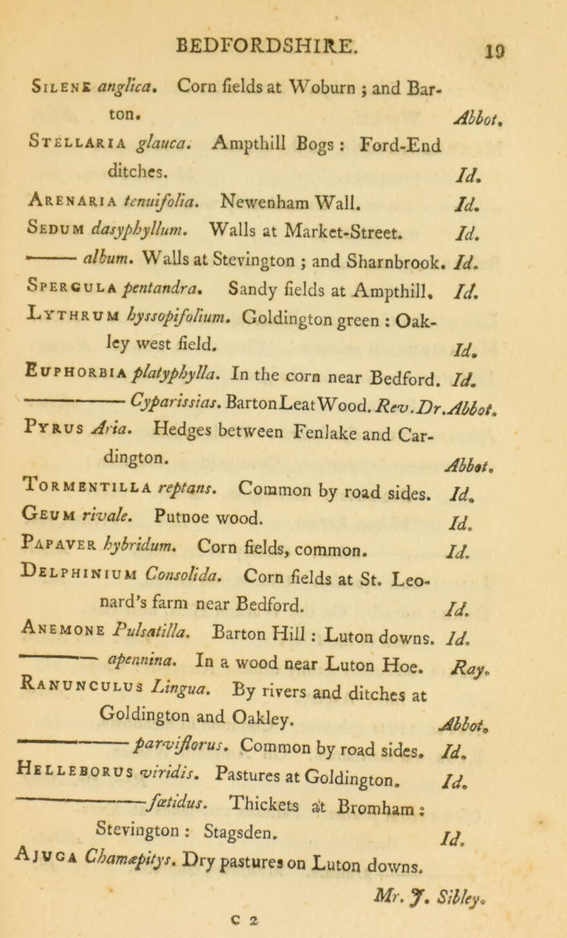 SiLENE angllca. Corn fields at Woburn ; and Bar- ton. Abbot, Stellaria glauca. Ampthill Bogs ; Ford-End ditches. Ak'Eha.kik tcnuifolia. Newenham Wall. Id, Sedum dasyphyllum. Walls at Market-Street. Id, album. Walls at Stevington ; and Sharnbrook. Id, SpergulaSandy fields at Ampthill, Id, Lvthrum hyssopifolium, Goldington green ; Oak- ley west field. EuphorbiaIn the corn near Bedford. Id, Cypartsstas. '^^rtonLz^mood.Re'v.Dr.Abbot, Pyrus Arta. Hedges between Fenlake and Car- Abb,t, Tormentilla Common by road sides. Id, Geum r'tvale. Putnoe wood. Pap AVER hyhridum. Corn fields, common. Id, Delphinium Consolida. Corn fields at St. Leo- nard’s farm near Bedford. Id, Anemone Puhatitla. Barton Hill: Luton downs. Id. ~ apennina. In a wood near Luton Hoe. Ray, Ranunculus Lingua, By rivers and ditches at Goldington and Oakley, Abbot par^viflorus, Common by road sides. Id, Helleborus‘umW/V. Pastures at Goldington. Id, feetidus. Thickets at Bromham: Stevington ; Stagsden. Ajvga Chamapitys, Dry pastures on Luton downs. Mr, y, Sibley« c 2