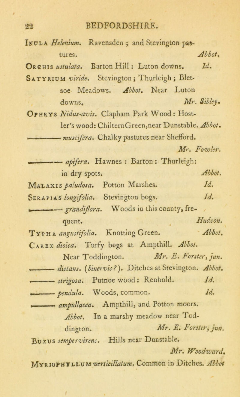 Inula Hekntum. Ravensden ; and Stevington pas- tures. Jlhhot, ustulata. Barton Hill: Luton do\t&gt;ns. Id, Satyrium viride, Stevington; Thurlelgh ; Blet- soe- Meadows. Abbot, Near Luton downs, Mr. Sibley, Ophrys Nidus-avis. Clapham Park Wood: Host- ler’s wood: ChilternGreen,near Dunstable. Abbot, muscifera. Chalky pastures near ShelFord. Mr. Fonvler. i»i' I. — apifera. Hawnes : Barton : Thurlelgh: in dry spots. Abbot. Malaxis/-fliWojn. Potton Marshes. Jd. Serapias longifolia. Stevington bogs. Id. grandiflora. Woods in this county, fre- quent. ^ Hudson. Ty p H A angnstifolia. Knotting Green. ' Abbot, Carex dioica. Turfy bogs at Ampthill. Abbot. Near Toddington. Mr. E. Forster, jun. distans. {binervis?). Ditches at Stevington. Abbot, strigosa, Putnoe wood : Renhold. Id. pendula. Woods, common. Jd. ampullacea. Ampthill, and Potton moors. Abbot. In a marshy meadow near Tod- dington. Mr. E. Forster, jun. Buxus sempervirens. Hills near Dunstable. Mr. PFoodivard, MyriophyLI.UM verticillatum. Common in Ditches. Abbot t