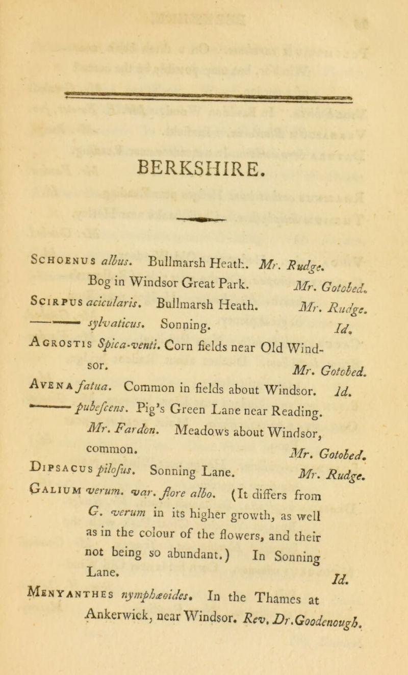 BERKSHIRE. ScHOENUs flfc. Bullmarsh Heath. Mr. Hudge, Bog in Windsor Great Park. Mr. Gotoled. SciRPus BuJlmarsh Heath. Mr. Rudge. ■ sylvattcus. Sonning. Agrostis Spka-venti. Corn fields near Old Wind- Mr. Gotobed, AvEnxfatua. Common in fields about Windsor. Id. pubefcens. Pig’s Green Lane near Reading. Mr. Pardon. Meadows about Windsor, Mr. Gotobed. Dipsacus//7o/«j. Sonning Lane. Mr. Rudge. Galium njerum. &lt;var. Jlore albo. (It differs from G. ^erum in its higher growtli, as well as in the colour of the flowers, and their not being so abundant.) In Sonning Lane. Msnyanthes nymph^oides. In the Thames at Ankerwick, near Windsor. Rev.Dr.Goodenougb.