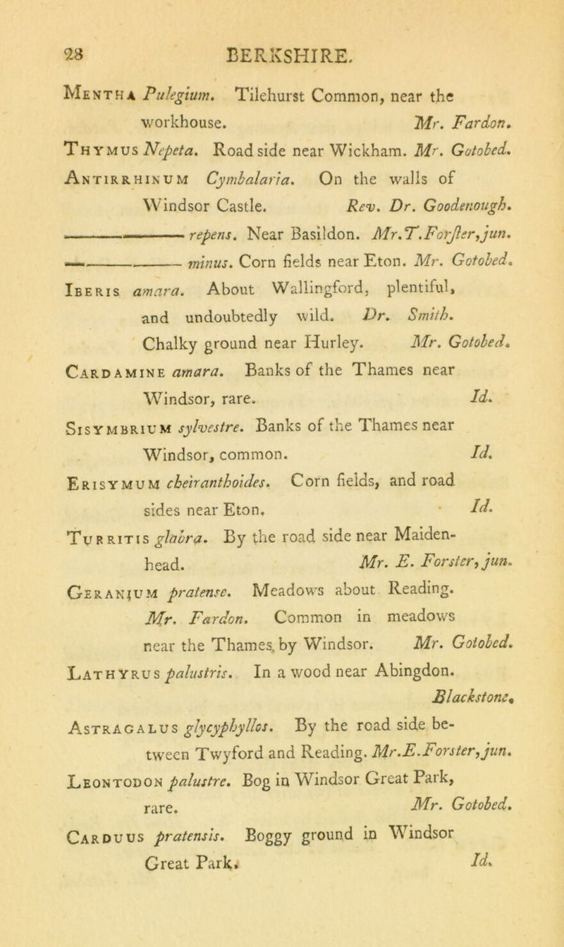 Mentha Pulegtum. Tilehurst Common, near the workhouse. 'Mr. Pardon, l^HYUvsNepeta. Roadside near Wickham. Mr. Gotobed. Antirrhinum Cymbalaria. On the walls of Windsor Castle. Re^. Dr. Goodenough. . . repens. Near Basildon. Mr.P.ForJler^jun. — minus. Corn fields near Eton. Mr. Gotobed, Iberis amara. About Wallingford, plentiful, and undoubtedly wild. Dr. Smith. Chalky ground near Hurley. Mr. Gotobed, Cardamine Banks of the Thames near W^indsor, rare. Id. Sisymbrium sylvestre. Banks of the Ti.hames near Windsor, common. Id. u\SM cbeiranthoides. Cornfields, and road sides near Eton, • Id. Turrit IS glabra. By the road side near Maiden- head. Mr. E. Forster, jun. Geranium pratense. Meadows about Reading. Mr. Fardon. Common in meadows near the Thames, by Windsor. Mr. Gotobed, li&amp;.'TVLYKVs paliistris. In a wood near Abingdon. Blackstom, Astragalus glycyphyllos. By the road side be- tween Twyford and Reading. Mr.E.Forster, jun. Leontodon palustre. Bog in W^indsor Great Park, rare. Mr. Gotobed. Car DU us pratensis. Boggy ground in \Vindsor Great Park. dd.