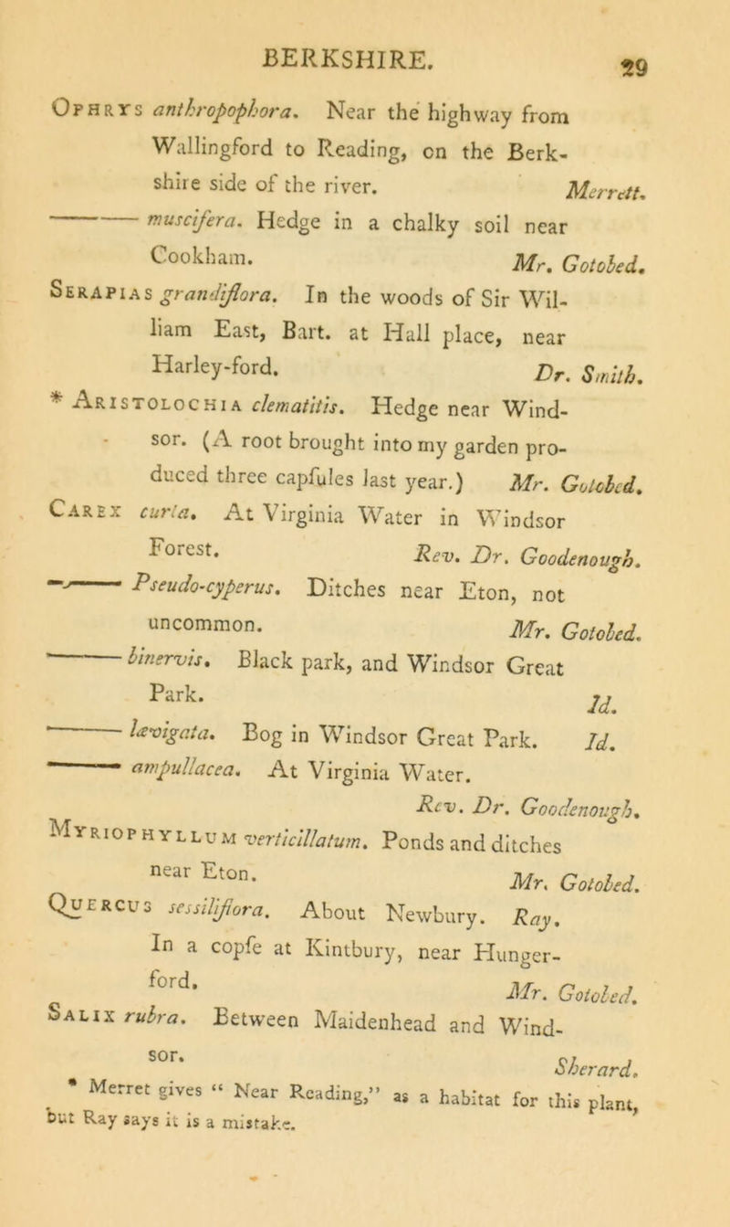Ophrys anthropophora. Near the highway from Wallingford to Reading, on the Berk- shire side of the river. Merrctt, musctfera. Hedge in a chalky soil near ^^■ookh^m. Mr. Gotohed. Serapias granilifiora. In the woods of Sir Wil- liam East, Bart, at Hall place, near Harley-ford. ^ t sTOLoc HIA clematltis. Hedge near W^ind- sor. (A root brought into my garden pro- duced three capfules last year.) Mr. Golcbcd. Carex cur:a. At Virginia Water in Windsor Dr. Goodenough. Pseudo-cyperus. Ditches near Eton, not uncommon. Mr. Gotoled. blnervis. Black park, and Windsor Great Park. 2^^ ‘ • lanigata. Bog in Windsor Great Park. Id. • anipullacea. At Virginia Water. Rev. Dr. Goodenough. Myriophyllum vertlclllalum. Ponds and ditches Mr. Gotohed. Quercus sessiViftora. About Newbury. Ray. In a copfe at Kintbury, near Plunger- Mr. Gotoled. Salix rulra. Betw^een Maidenhead and Wind- Sherard. Merret gives “ Near Reading,” « a habitat for this plant, but Ray says it is a mistake.