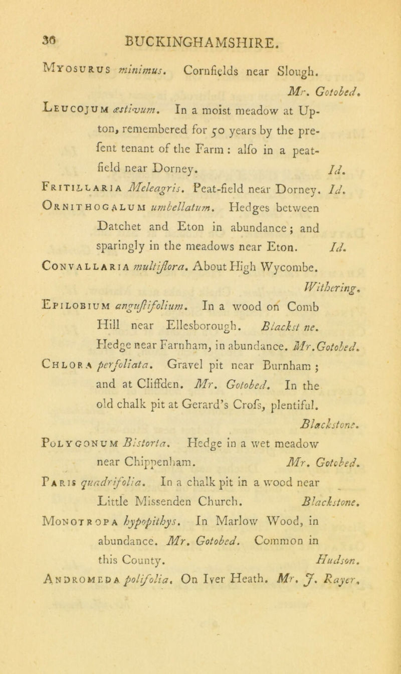Myosurus minimus. Cornfields near Slough. il'/.. Gotohedt Leucojum (ssti-vum. In a moist meadow at Up- ton, remembered for 50 years by the pre- fent tenant of the Farm ; alfo in a peat- field near Dorney. Id. Fritillaria Peat-field near Dorney. Id. Ornithog.^lum umhellatum. Hedges between Datchet and Eton in abundance; and sparingly in the meadows near Eton. Id. Con V ALL ARIA 77iulttJlora, About High Wycombe. Withering. Epilobium angujifolium. In a wood on Comb Hill near Ellesborough. Biachst ne. Hedge near Farnham, in abundance. Mr.Gotoled. Chlora perjoliata. Gravel pit near Burnham, j and at ClilFden. Mr. Goiobed. In the old chalk pit at Gerard’s Crofs, plentiful. Blachstom. Polygonum Bistorta. Hedge in a wet meadow near Chippenham. Mr. Gotched. Paris gundrfolia. In a chalk pit in a wood near Little Missenden Church. Blachstone. \ hypopithys. In Marlow Wood, in abundance. Mr. Gotobed. Common in this County. Hudson. Anoromf-da polfolia. On Iver Heath. Mr. J. Rayer.