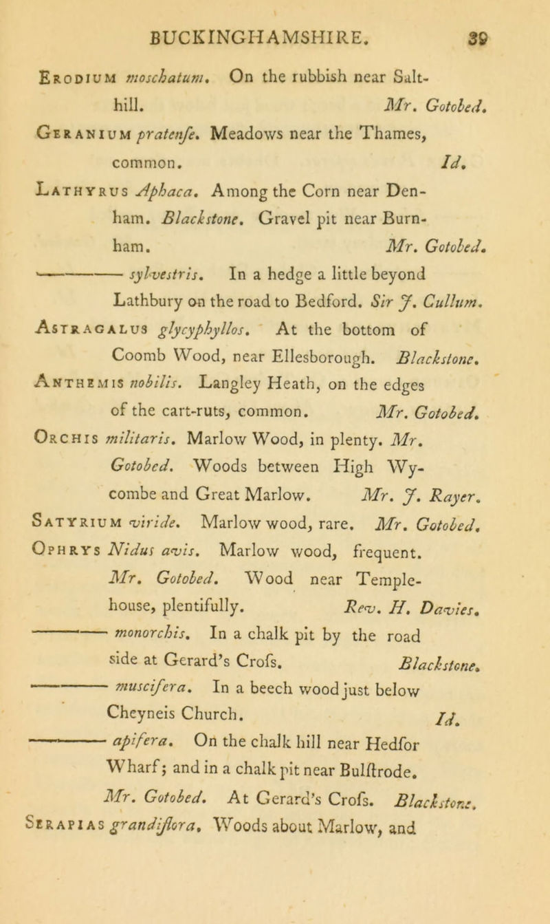 ErODIUM moschatum. On the rubbish near Salt- hill. il/r. Gotohed, Geranium pratenfe^ Meadows near the Thames, common. Id, Lathyrus Aphaca, Among the Corn near Den- ham. Black stone. Gravel pit near Burn- ham . Mr. Gotoled. sylvestris. In a hedge a little beyond Lathbury on the road to Bedford. Sir J. Cullum. Astrag A LU3 glycyphyllos. At the bottom of Coomb Wood, near Ellesborough. Blacksione, Anthemis nobills. Langley Heath, on the edges of the cart-ruts, common. Mr. Gotobed, Orchis militaris. Marlow Wood, in plenty. Mr. Gotobed. Woods between High Wy- combe and Great Marlow. Mr. J. Rayer. Satyrium TyinWif. Marlow wood, rare. Mr. Gotobed, Ophrys Nidus a&lt;vis. Marlow wood, frequent. Mr. Gotoled. Wood near Temple- house, plentifully. Renj. H. Davies, monorchis. In a chalk pit by the road side at Gerard s Crofs. Blachstone, muscifera. In a beech wood just below Cheyneis Church. apifera. On the chalk hill near Hedfor Wharf; and in a chalk pit near Bulftrode. Mr. Gotobed. At Gerard’s Crofs. Black stone. Serapi AS grand [flora. Woods about Marlow, and