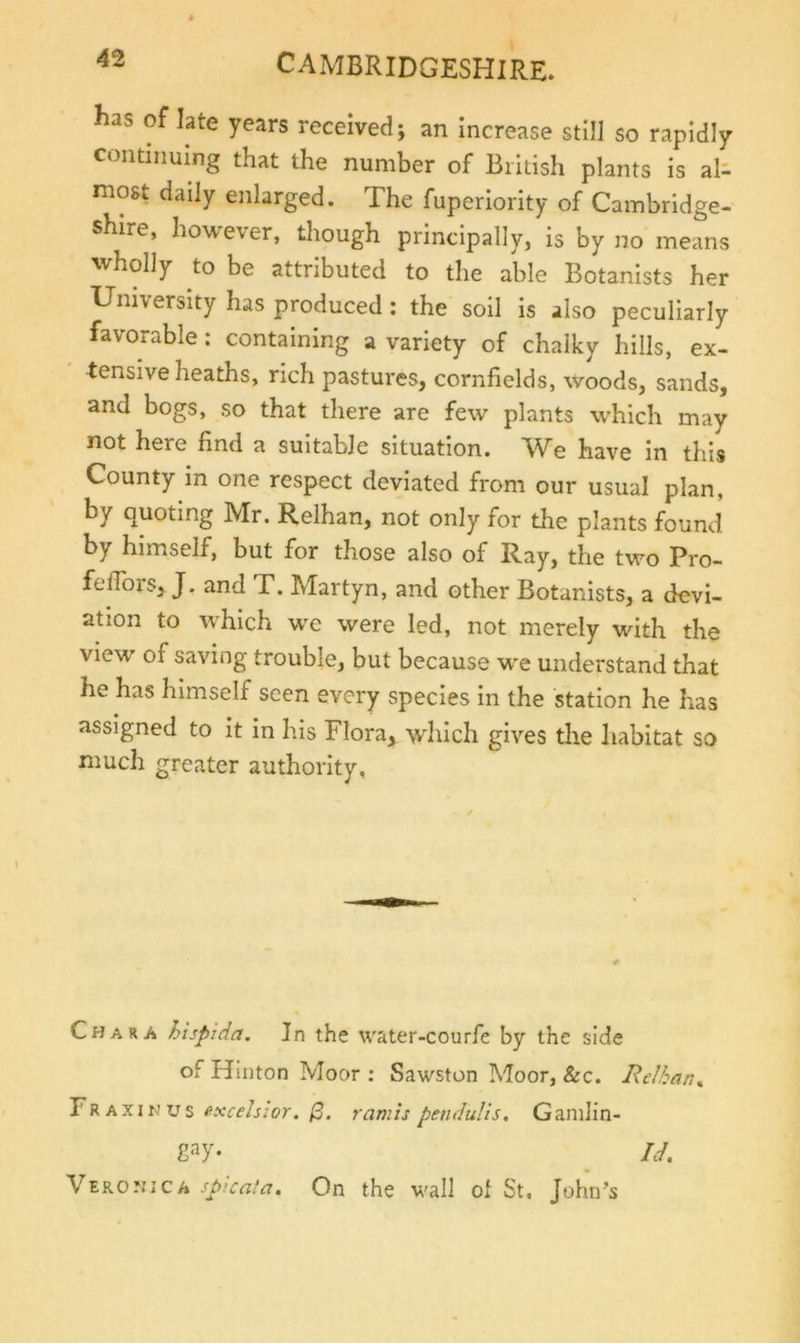 lias of late years received; an increase still so rapidly continuing that the number of British plants is al- most daily enlarged. The fuperiority of Cambridge- shire, however, though principally, is by no means wholly to be attributed to the able Botanists her University has produced : the soil is also peculiarly favorable; containing a variety of chalky hills, ex- tensive heaths, rich pastures, cornfields, woods, sands, and bogs, so that there are few plants which may not here find a suitable situation. We have in this County in one respect deviated from our usual plan, by quoting Mr. Relhan, not only for the plants found by himself, but for those also of Ray, the two Pro- feflbrs, J. and T. Martyn, and other Botanists, a devi- ation to which we were led, not merely with the view of saving trouble, but because we understand that he has himself seen every species in the station he has assigned to it in his Flora, ^vhich gives the habitat so much greater authority, Char A hispida. In the water-courfe by the side of Hinton Moor : Sawston Moor, &amp;c. Relkar.^ T 9. % excelsior. ramts penduUs. Ganilin- Id, Verouica spicala. On the wall ol St, John’s