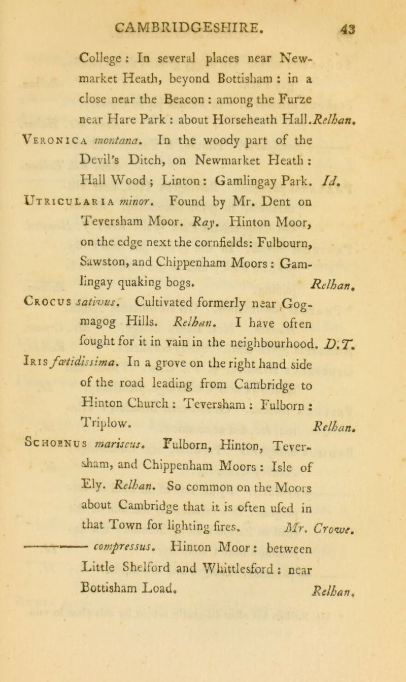 College : In several places near New- market Heatli, beyond Bottisham : in a close near the Beacon : among the Furze near Hare Park : about Horseheath YidW.Relhan, Veronica montana. In the woody part of the Devil’s Ditch, on Newmarket Pleath : Hall Wood ; Linton: Gamlingay Park. Id, Utricular IA minor. Found by Mr, Dent on Teversham Moor. Ray. Hinton Moor, on the edge next the cornfields: Fulbourn, Sawston, and Chippenham Moors : Gam- lingay quaking bogs. Relhan, Crocus sativus. Cultivated formerly near,Gog- magog Hills. Relhan. I have often fought for it in vain in the neighbourhood. D'.T, iKisfcetidissima. In a grove on the right hand side of the road leading from Cambridge to Hinton Church : Teversham : Fulborn : Triplow. Relhan, ScHOENus mariscus, Fulborn, Hinton, Tever- sham, and Chippenham Moors : Isle of Ely. Relhan. So common on the Moors about Cambridge that it is often ufed in that Town for lighting fires. Mr. Crowf. — compressus. Hinton Moor : between Little Shelford and Whittlesford; near Bottisham Load, Relhan.