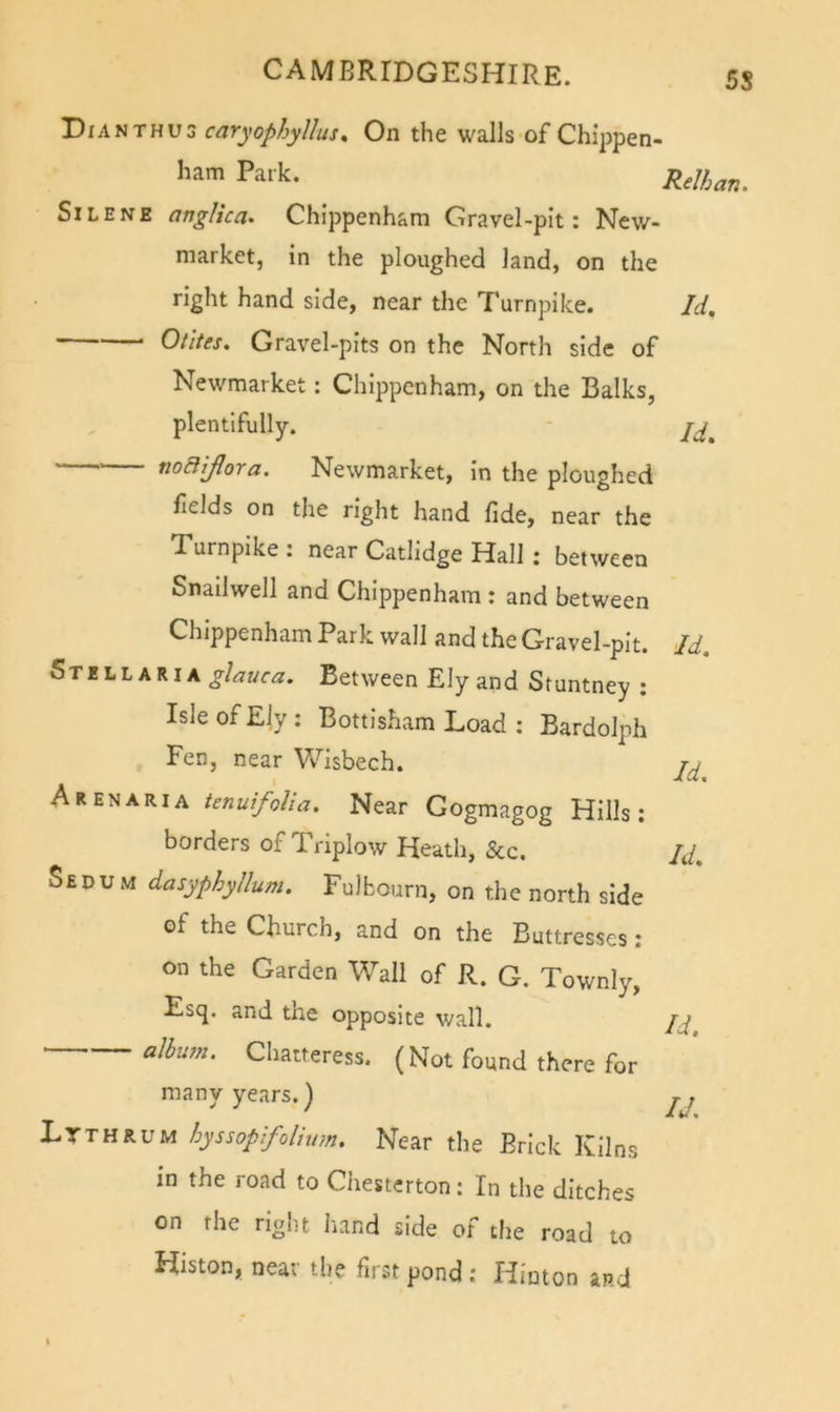 5S Dianthus caryophyllus. On the walls of Chippen- ham Park. SiLENE anglica. Chippenham Gravel-pit: New- market, in the ploughed land, on the right hand side, near the Turnpike. Otltes. Gravel-pits on the North side of Newmarket: Chippenham, on the Balks, plentifully. • noBiflora. Newmarket, in the ploughed fields on the right hand fide, near the Relhan. Id, Id, Turnpike : near Catlidge Hall: between Snailwell and Chippenham : and between Chippenham Park wall and the Gravel-pit. Id. glauca. Between Ely and Stuntney : Isle of Ely: Bottisham Load : Bardolph Fen, near Vv^isbech. Arenaria tenuifolia. Near Gogmagog Hills: borders of Triplow Heath, &amp;c. /J. SeDu M dasyphyllum. Fulbourn, on the north side of the Church, and on the Buttresses: on the Garden Wall of R. G. Townly, Esq. and the opposite wall. albu?n. Chatteress. (Not found there for many years.) jj Ltthrum hyssopifoliiim. Near the Brick Kilns in the road to Chesterton: In the ditches on the right liand side of the road to Histon, near the first pond : Hinton and