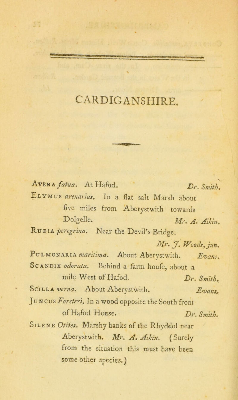 CARDIGANSHIRE. Av'E)iKfatua. At Hafod. Dr. Smith, Ely MU s arenmtus. In a flat salt Marsh about five miles from Aberystwith towards I^olgelle. Mr. A. Aikln, Rueia peregrlna. Near the Devil’s Bridge. Mr. y. Woods, jun. PuLMONARiAAbout Abcrystwith. Evans. ScANDix odorata. Behind a farm houfe, about a mile West of Hafod. Dr. Smith. SciLLAAbout Aberystwith. Evans.. JuNCus Eorj/m. In a wood opposite the South front of Hafod House. Dr. Smith. SiLENE Otites. Marshy banks of the Rhyddol near Aberystwith. Mr. A, Aikin. (Surely from the situation this must have been some other species.)