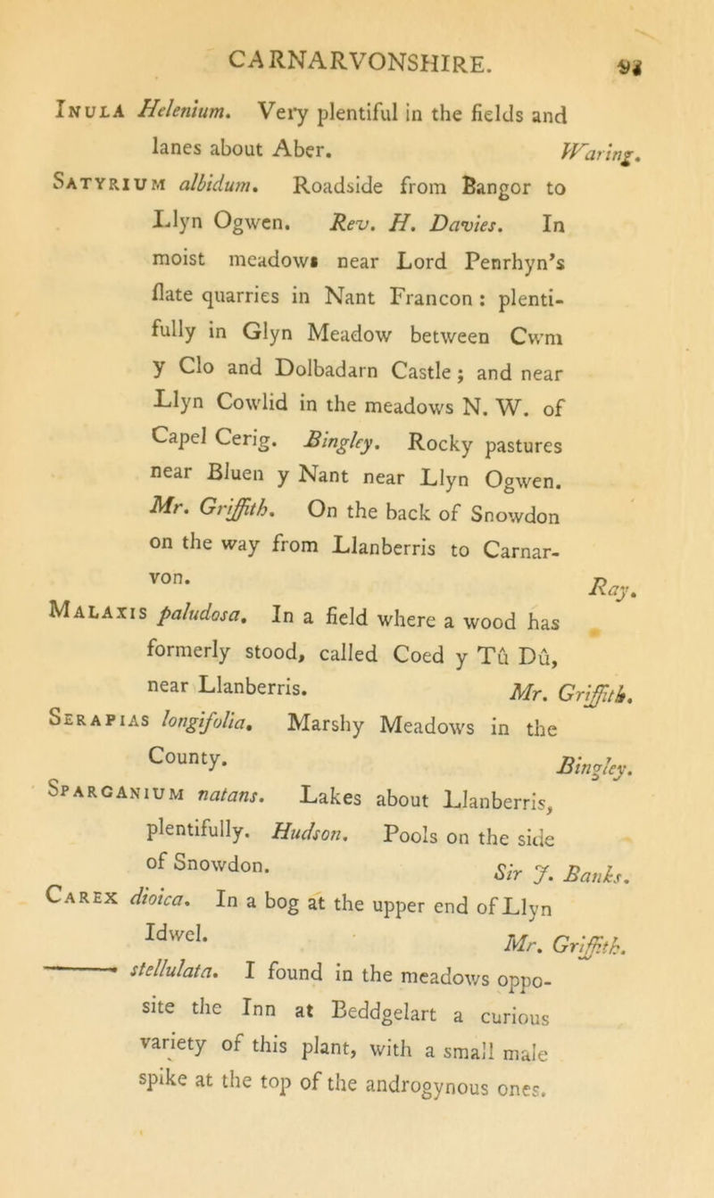 ifi Inula Helenmm. Veiy plentiful in the fields and lanes about Aber. IFaring, Satyrium albidum. Roadside from Bangor to Llyn Ogwcn. Rev. H. Davies. In moist meadowi near Lord Penrhyn’s flate quarries in Nant Francon : plenti- fully in Glyn Meadow between Cwm y Clo and Dolbadarn Castle; and near Llyn Cowlid in the meadows N. W. of Capel Cerig, Blngley. Rocky pastures near Bluen y Nant near Llyn Ogwen. Mr. Griffith. On the back of Snowdon on the way from Llanberris to Carnar- von. Malaxis paludosa. In a field where a wood has formerly stood, called Coed y Tu Du, near Llanberris. Mr. Griffith. Sera PI AS longifolla. Marshy Meadows in the Bingley. Sparc AN lUM natans. Lakes about Llanberris, plentifully. Hudson. Pools on the side of Snowdon. Carex diolca. In a bog at the upper end of Llyn • stellulata. I found in the meadows oppo- site the Inn at Beddgelart a curious variety of this plant, with a small male spike at the top of the androgynous ones. Ray.