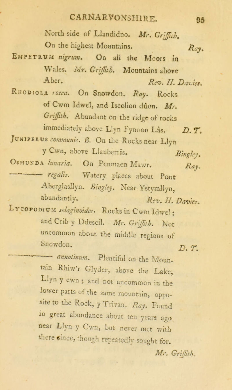 Nortli side of Llandidno. Mr. On the highest Mountains. JHay, Empetrum nigrum. On all the Moors in Wales. Mr. Griffith. Mountains above Rev. H. Davies. Rhodiola rosea. On Snowdon. Ray. Rocks of Cwm Idwel, and Iscolion duon. Mr. Griffith. Abundant on the ridge of rocks immediately above Llyn Kynnon Las. D. T. JvHJPEKvs co7nmunis. On the Rocks near Llyn y Own, above Llanbenis. Bingley. OsMUNDA lunaria. On Penmaen Mawr. Ray. r^galis. Watery places about Pont AberglasIIyn. Bingley. Near Ystymllyn, abundantly. Lycopodium sdagimides. Rocks in Cwm Idwcl; and Crib y Ddescil. Mr. Griffith. Not uncommon about the middle regions of Snowdon. ^ annotinum. Plentiful on the Moun- tain RhiwV Glyder, above the Lake, Llyn y cwn ; and not uncommon in the lower parts of the same mountain, oppo- site to the Rock, y Trivan. Ray. Found iQ great abundance about ten years ago near Llyn y Cwn, but never met with there emce, though repeatedly sought for.