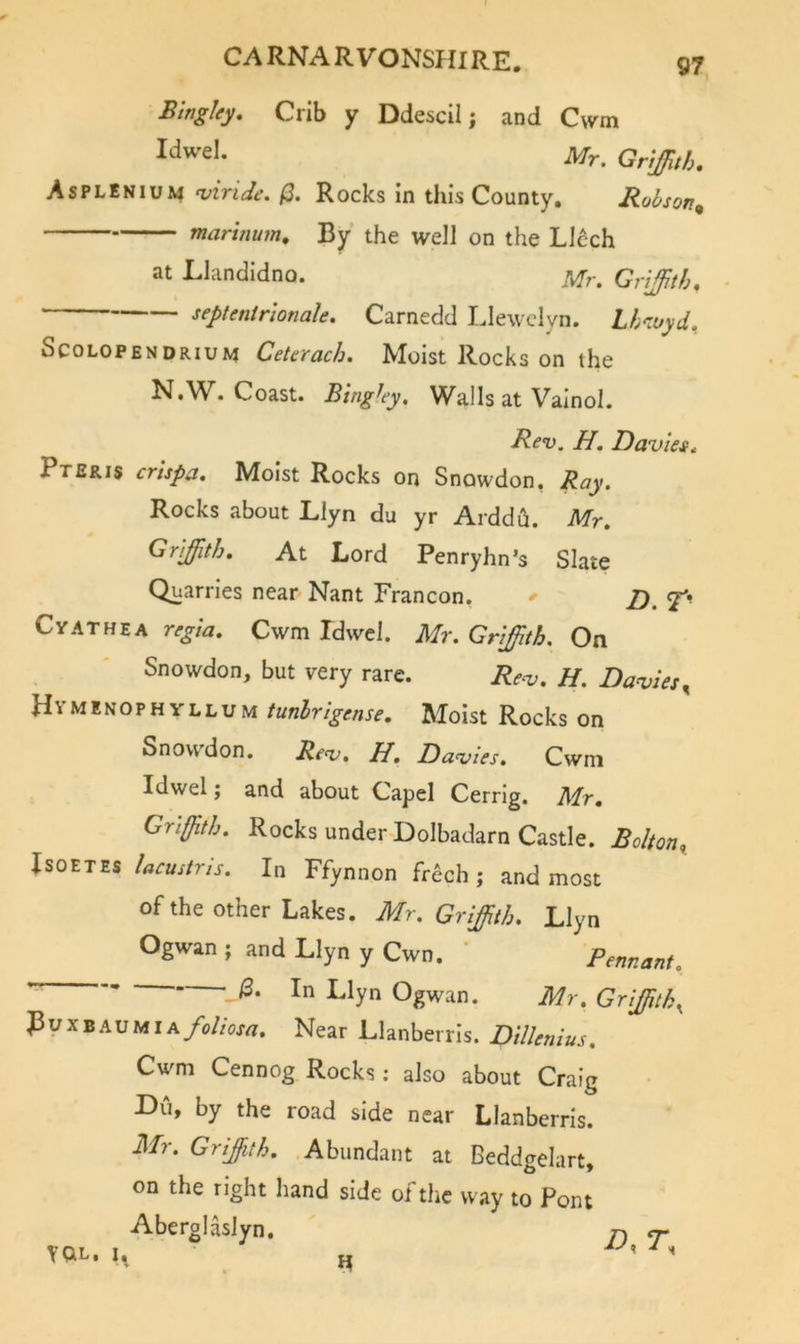 Bingky, Crib y Ddescil; and C\vm Mr. GnJJUh, Asplenium ^iride. Rocks in this County. Robson^ marinum. By the well on the Llcch at Llandidno. Grijith, septenir'ionale. Carnedd IJewclyn. Lh‘iuyd. ScoLOPENDRiuM Ceterach. Moist Rocks on the N.W^. Coast. B'tnghy, Walls at Valnol. Rev. H. DavieSi Pteris crhpa. Moist Rocks on Snowdon, Ray. Rocks about Llyn du yr Arddu. Mr, Griffith, At Lord Penryhn’s Slate Quarries near Nant Francon, 2). CvATHEA regia, Cwm Idwel. Mr. Griffith. On Snowdon, but very rare. Rev. H. Davies^ HymenophYLLuM tunhrigense. Moist Rocks on Snowdon. Rev, IP, Davies, Cwni Idwel j and about Capel Cerrlg. Mr, Griffith. Rocks under-Dolbadarn Castle. Bolton^ IsoETES lacustns. In Ffynnon frech ; and most of the other Lakes. Mr. Griffith. Llyn Ogwan ; and Llyn y Cwn. ' Pennant. ^ /3. In Llyn Ogwan. Mr. Grijffitk^ J3uxBAUMiA/o//oxrt. Near Llanberris. Dillenius. Cwm Cennog Rocks; also about Craig r&gt;u, by the road side near Llanberris. Mr. Grijith. Abundant at Beddgelart, on the right hand side ot the way to Pont Aberglaslyn. YQL. i. „ ^ ^