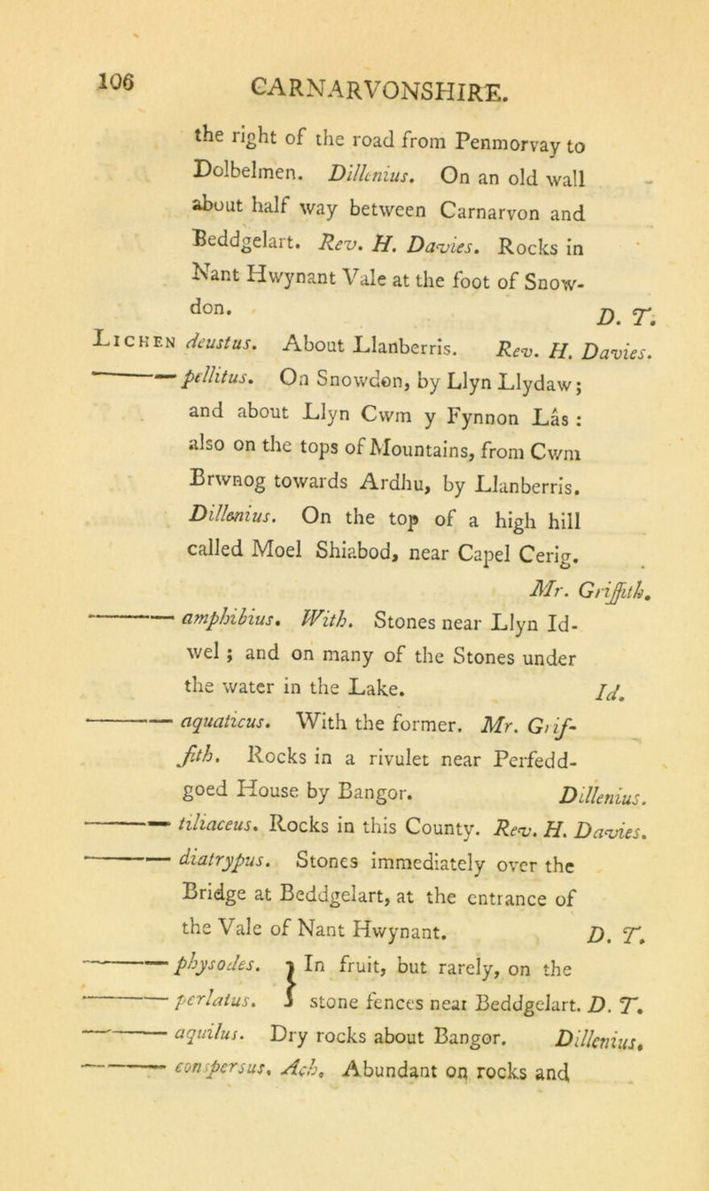 the right of the road from Penmorvay to Dolbelmen. D'lllcnius. On an old wall about half way between Carnarvon and Beddgelait. Rev. H. Davies. Rocks In Nant Hwynant Vale at the foot of Snow- don. Lichen deustus. About Llanberris. Rev. H. Davies, pillitus. On SnowdoHj by LlynLIydaw; and about Llyn Cwm y Fynnon Las : also on the tops of Mountains, from Cv/m Brwnog towards Ardhu, by Llanberris. Dill&amp;nius. On the top of a high hill called Moel Shiabod, near Capel Cerig. Mr. Griffith, amphibius. With. Stones near Llyn Id- wel ; and on many of the Stones under the water in the Lake. aquaticus. With the former. Mr. G/if- Jith, Rocks in a rivulet near Perfedd- goed House by Bangor. Dillenius. — tiliaceus. Rocks in this County. Rev. H. Davies. diatrypus. Stones Immediately over the Bridge at Beddgelart, at the entrance of the Vale of Nant Hwynant. jy, physodes. i In fruit, but rarely, on the “ p^'^^baius. j stone fences near Beddgelart. D. R, ■ aqiiilus. Dry rocks about Bangor. Dillenius^ conpersus, Ach, Abundant on rocks and,