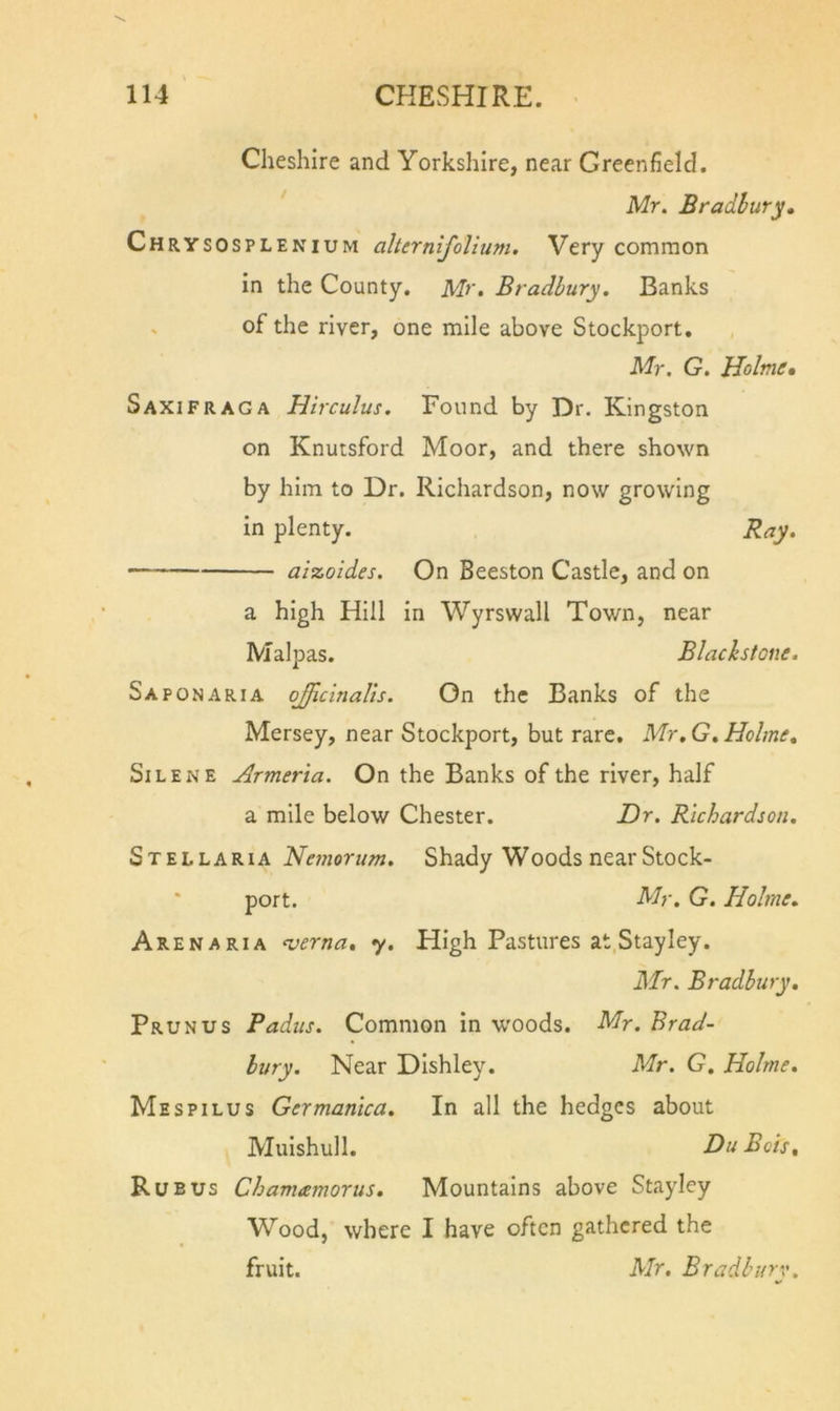 Cheshire and Yorkshire, near Greenfield. Mr. Bradbury, Chrysosplenium alternifolium. Very common in the County. Mr. Bradbury. Banks . of the river, one mile above Stockport. Mr. G. Holme* Saxifraga Hirculus, Found by Dr. Kingston on Knutsford Moor, and there shown by him to Dr. Richardson, now growing in plenty. Ray. — aizoides. On Beeston Castle, and on a high Hill in Wyrswall Town, near Malpas. Blackstoiie, Saponaria officinalis. On the Banks of the Mersey, near Stockport, but rare, Mr, G. Holme, SiLENE Armeria. On the Banks of the river, half a mile below Chester. Hr. Richardson. Stellaria Nemorum. Shady Woods near Stock- * port. My. G. Holme, Arena Ri A ‘verna, y. High Pastures at,Stay ley. Mr. Bradbury, Prunus Padus. Common in woods. Mr. Brad- bury. Near Dishley. Mr. G, Holme. Mespilus Germanica. In all the hedges about Muishull. DuBots, Rub us Chamamorus. Mountains above Stayley Wood, where I have often gathered the fruit. Mr. Bradbury.