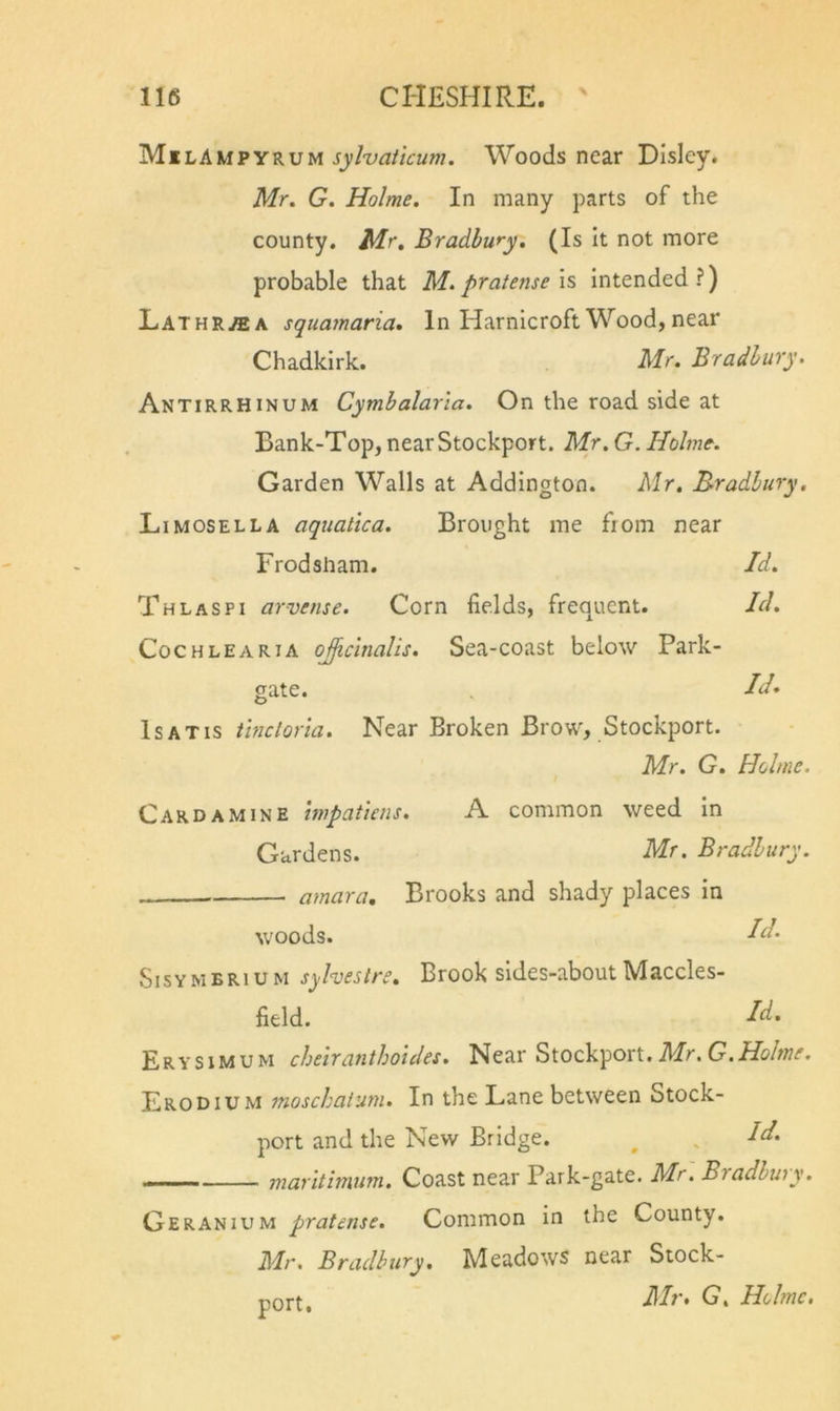 Ml Lku?YKVvi sylvaticum. Woods near Dlsley. Mr. G. Holme. In many parts of the county. Mr, Bradbury. (Is It not more probable that M. pratense is intended ?) Lathr^a squamaria. In Harnicroft Wood, near Chadkirk. Mr. Bradbury. Antirrhinum Cymbalarla. On the road side at Bank-Top, near Stockport. Mr. G. Holme. Garden Walls at Addington. Mr, B-radbury. Li MOSEL LA aquatica. Brought me from near Frodsham. Id. Thlaspi arvense. Corn fields, frequent. Id. CocHLEARiA oJiciTialis. Sca-coast below Park- gate. Id. IsATis Uncloria. Near Broken Brow, Stockport. Mr. G. Holme. Card A MINE hvpatiens. A common weed In Gardens. Mr. Bradbury. amara. Brooks and shady places in woods. I Sisymbrium sylveslre. Brook sides-aboutMaccles- field. dd. Erysimum chelranthoules. Near Stockport. Mr. G. Holme. Erodium moschaiuni. In the Lane between Stock- port and the New Bridge. ^ . Id. —— marltimum. Coast near Park-gate. Mr. Bradhwy. Geranium pratense. Common in the County. Mr. Bradbury, Meadows near Stock- J\Iv* G% HohtiCt