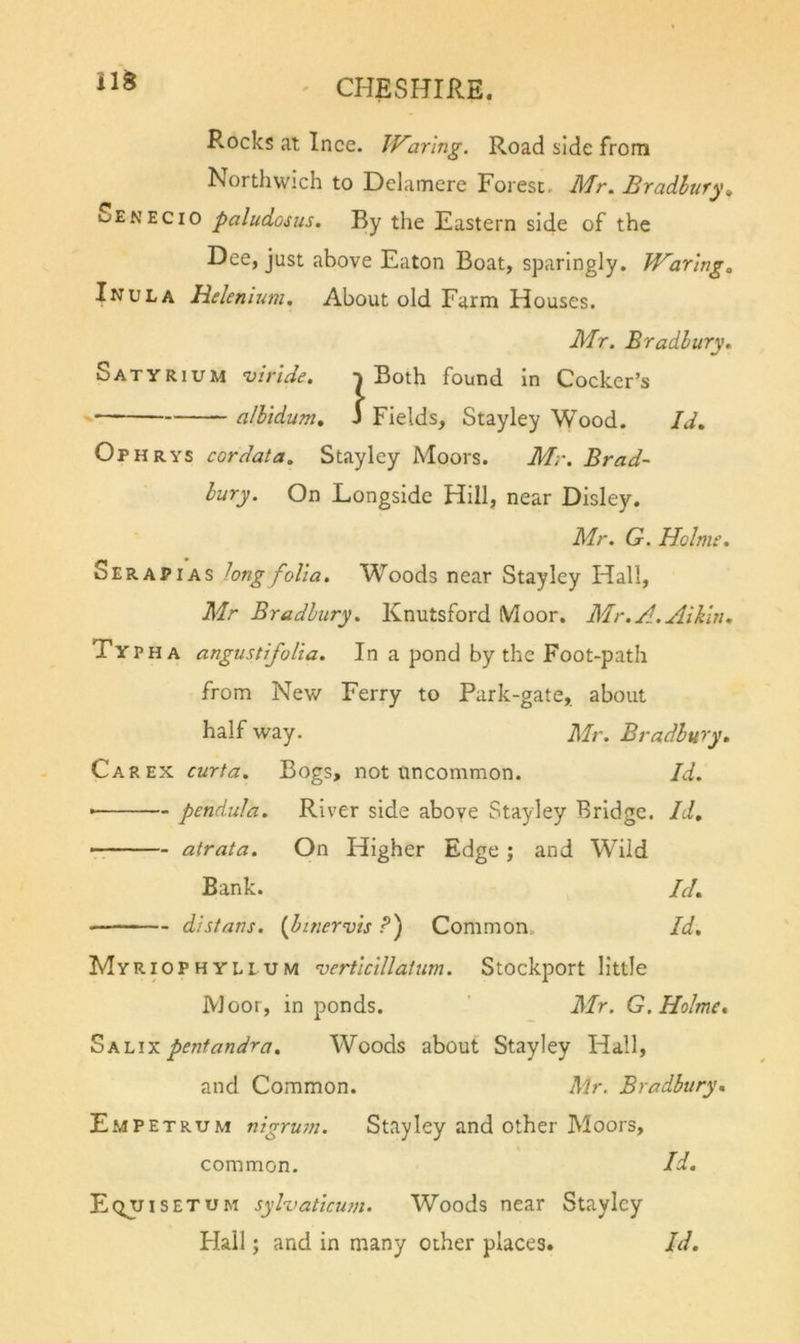Rocks at Ince. IVar'mg. Road side from Northwich to Delamere Forest. Mr. Bradbury^ Sen EC 10 paludosus. By the Eastern side of the Dee, just above Eaton Boat, sparingly. Waring, Inula Helenlum. About old Farm Houses. Mr. Bradbury. Satyrium ’virlde. | Both found in Cocker’s albidum. S Fields, Stayley Wood. Id. Ophrys cordata. Stayley Moors. Mr. Brad- bury. On Longside Hill, near Disley. Mr. G. Holmr. Serapias hng folia. Woods near Stayley Hall, Mr Bradbury. Knutsford Moor. Mr.A.Atkin. Ty PH a angustifoiia. In a pond by the Foot-path from New Ferry to Park-gate, about half way. Mr. Bradbury. Car EX curta. Bogs, not uncommon. Id. • pendula. River side above Stayley Bridge. Id. airaia. On Higher Edge; and Wild Bank. Id. distans. {hinervis P) Common. Id. Myriophylium ’verticillalum. Stockport little Moor, in ponds. ' Mr. G. Holme. Sh-Lix pentandra. Woods about Stayley Hall, and Common. Mr. Bradbury. Empetrum nigrutn. Stayley and other Moors, common. Id. Eqjjisetum syHaticum. Woods near Stayley