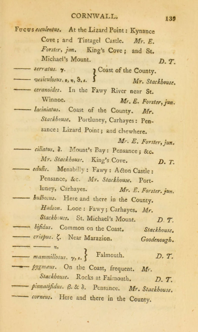 139 Tucus esculentus. At the Lizard Point: Kynance Cove ; and Tintagel Castle. Mr. E. Forster, jm. King’s Cove ; and St. Michael’s Mount. jy ^ serratus. y. n Coast of the County. ■ msiculosus. S,1 Stackhouse. ceranoides. In the Fawy River near St. Winnoe. Mr. E. Forster, jm. ladnlatus. Coast of the County. Mr. Stackhouse, Portluney, Carhayes: Pen- sance: Lizard Point; and elsewhere. Mr. E. Forster, jun, ciliatus. 5. Mount’s Bay: Pensance j &amp;c, Mr. Stackhouse, King’s Cove, /). 7; eduTts. Menab'lly : Fawy : A&lt;5lon Castle : Pensance, &amp;c. Mr. Stackhouse. Port- luney, Carhayes. Mr. E. Forster, jun. hulhosus. Here and there in the County. Hudson. Looe ; lawy; Carhayes. Mr. Stackhouse, St. Michael’s Mount. htfidus. Common on the Coast. ertspus. Near Marazlon. Z). T. Stackhouse^ Goodenough. 7 • mammillosus. y, t, J Falmouth. E. F. ■ pygnueus. On the Coast, frequent. Mr. Stackhouse. Rocks at Falmouth. E. F. p-mnat[fidus. 0. &amp; J. Pensance. Mr. Stackhouse, corneus. Here and there In the County.