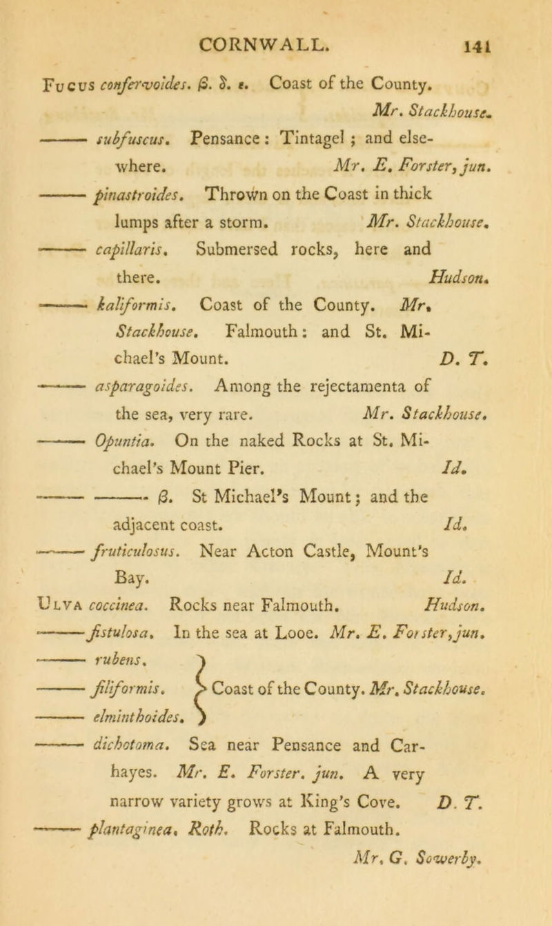 Fucus confer^voldes. (3. e. Coast of the County. Mr. Stacihousr. subfuscus. Pensance: Tlntagel ; and else- \vhere. Mr, E, Forster^ jun. phiastroides. Thrown on the Coast In thick lumps after a storm. Mr. Stackhouse, capillar 15, Submersed rocks, here and there. Hudson, kaliformls. Coast of the County. Mr% Stackhouse. Falmouth: and St. Mi- chael’s Mount. D. T, asparagoides. Among the rejectamenta of the sea, very rare. Mr, Stackhouse, Opuntta. On the naked Rocks at St. Mi- chael’s Mount Pier. Id, |3. St Michael’s Mount; and the adjacent coast. Id. frutiadosus. Near Acton Castle, Mount’s Bay. Id. Ulva coccinea. Rocks near Falmouth. Hudson. Jistulosa. In the sea at Looe. Mr, E, Fotster^jun. ruhens, Jdiformis, > Coast of the County. Mr, Stackhouse. elminthoides. j dichotoma. Sea near Pensance and Car- hayes. Mr, E. Forster, jun, A very narrow variety grows at King’s Cove. D. T. plantaginea. Roth, Rocks at Falmouth. Mr, G, Sower by.