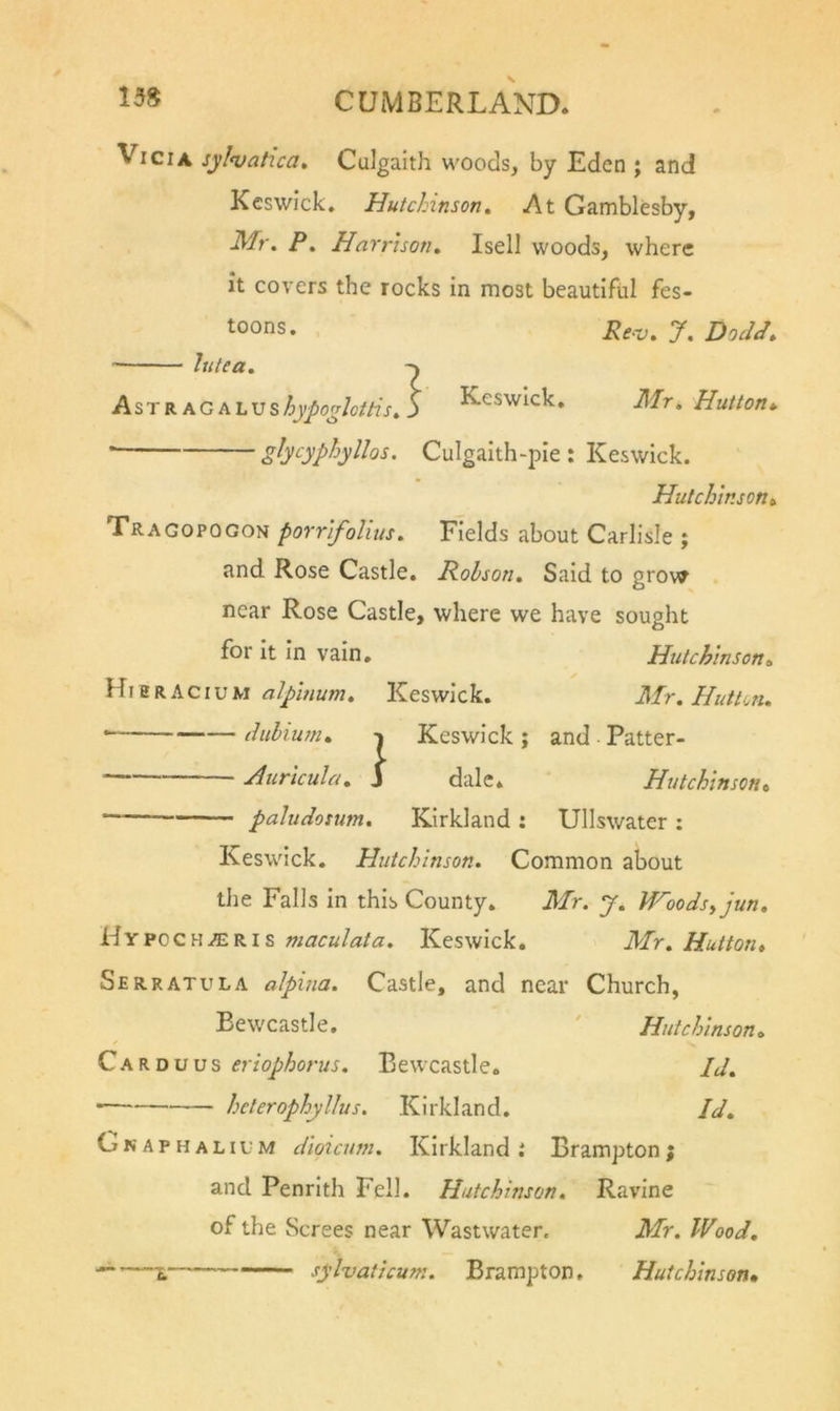 Vi Cl A syl&lt;vatica, Culgalth woods, by Eden ; and Keswick. Hutchinson, At Gamblesby, Mr, P, Harrison, Isell woods, where it covers the rocks in most beautifiil fes- toons. 7. DoJJ, hitea, Astr AG ALUs^j/^5^/o//7V. j KcswIck. Mr, Hutton*. gb‘^yphyllos. Culgalth-pie : Keswick. Hutchinson, Tragopogon porrifoliits. Fields about Carlisle ; and Rose Castle. Rohson, Said to grow near Rose Castle, where we have sought for it in vain. Hutchinson, alpinum, Keswick. Mr, HiitUn, cliilium, Keswick; and Patter- s'. J Auricula, dale* Hutchinson, paludomm, Kirkland : Ullswater : Keswick. Hutchinson, Common about the Falls in this County. Mr. y, Woodsyjun, Hypoch^ris maculata. Keswick. Mr, Hutton, Serratula alpina. Castle, and near Church, Bewcastle. ' Hutchinson, Carduus eriophorus. Bewcastle. Id, heterophylJus. Kirkland. Id, G N A p H A LI u M dloicum, Kirkland i Brampton; and Penrith Fell. Hutchinson, Ravine of the Screes near Wastwater. Mr. Wood, sylvaticum. Brampton. Hutchinson,