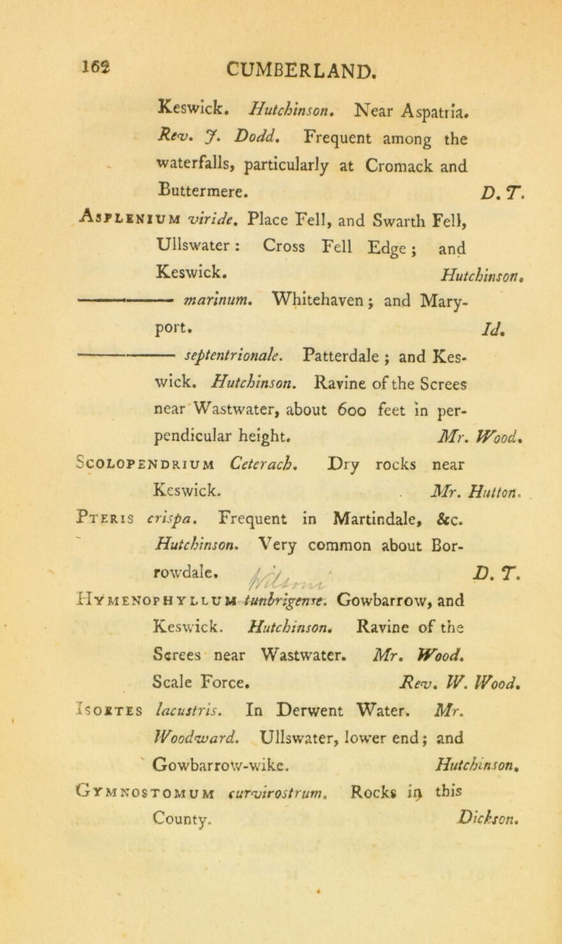 Keswick, Hutchinson. Near Aspatrla. Ren}. J. Dodd. Frequent among the waterfalls, particularly at Cromack and Buttermere. D. T. Asflenium uiride. Place Fell, and Swarth Fell, Ullswater: Cross Fell Edge; and Keswick. Hutchinson, marinum. Whitehaven; and Mary- port, septentrionale. Patterdale ; and Kes- wick. Hutchinson. Ravine of the Screes Id, near'Wastwater, about 600 feet in per- pendicular height. Mr. Wood. ScoLOPENDRiuM CctcYach. Dry rocks near Keswick. Mr. Hutton. Pteris crispa. Frequent in Martindale, &amp;c. Hutchinson. Very common about Bor- rowdaic. n.T. Hymenoph YLLUM tunlrlgenre. Gowbarrow, and Keswick. Hutchinson. Ravine of the Screes near Wastwater. Mr. Wood. Scale Force. Re<v. IV. Wood. IsosTEs lacustris. In Derwent Water. Mr. Woodnvard. Ullswater, lower end; and ' Gowbarrow-wike. Hutchinson, Gymnostomum curnsirostrum. Rocks iq this County. Dickson,