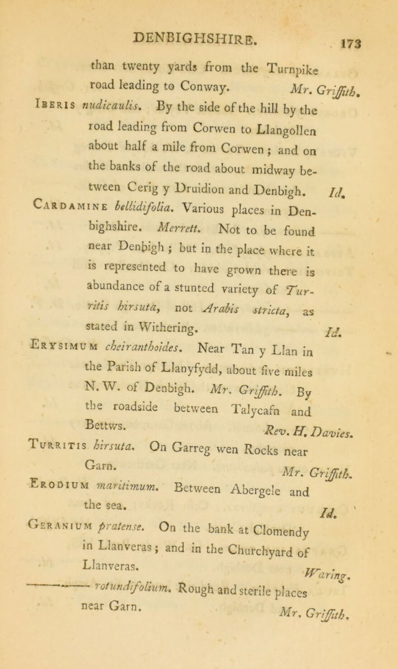 r than twenty yards from the Turnpike road leading to Conway. Mr. Griffith, Iberis nudicaulis. By the side of the hill by the road leading from Corwen to Llangollen about half a mile from Corwen ; and on the banks of the road about midway be- tween Cerig y Druidlon and Denbigh. hJ, Card AMINE hellidifoUa. Various places in Den- bighshire. Merrett. Not to be found near Denbigh ; but in the place where it is represented to have grown there is abundance of a stunted variety of Tur- ritis hirsutay not ^rabls strictay as stated in Withering, Erysimum chdranthoides. Near Tan y Llan in the Parish of Llanyfydd, about five miles N.W. of Denbigh. Mr. Griffith. By the roadside between Talycafn and H. Davus. Turritis hirma. On Garreg wen Rocks near Lrodium mantimum. Between Abergele and the sea. ,. Jt w# ERANiUM prateme. On the bank at Clomendy in Llanveras; and in the Churchyard of Llanveras. . aring. rotundifoLium, Rough and sterile places • near Garn. Mr. Griffith.