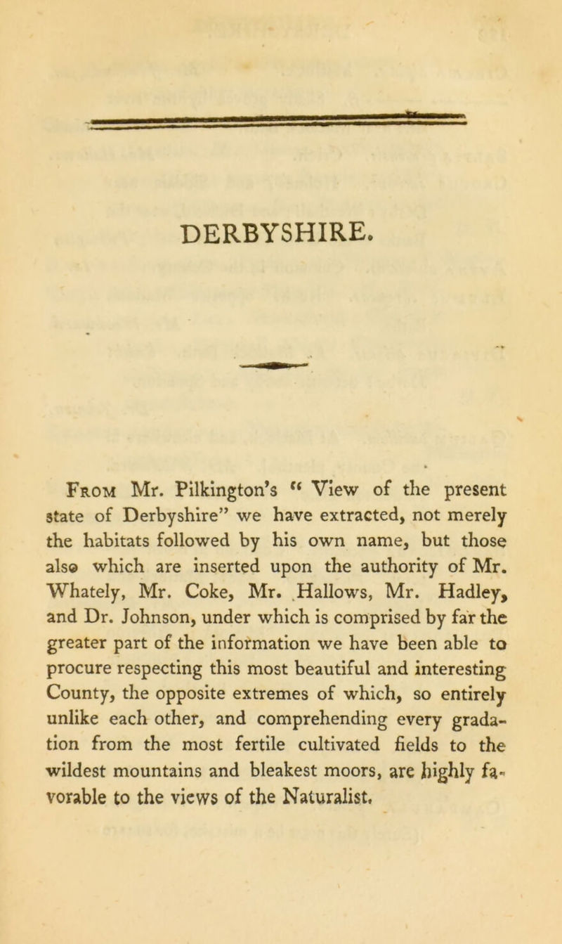 DERBYSHIRE. From Mr. Pilkington’s View of the present state of Derbyshire” we have extracted, not merely the habitats followed by his own name, but those als© which are inserted upon the authority of Mr. Whately, Mr. Coke, Mr. .Hallows, Mr. Hadley, and Dr. Johnson, under which is comprised by far the greater part of the information we have been able to procure respecting this most beautiful and interesting County, the opposite extremes of which, so entirely unlike each other, and comprehending every grada- tion from the most fertile cultivated fields to the wildest mountains and bleakest moors, are highly fa- vorable to the views of the Naturalist.