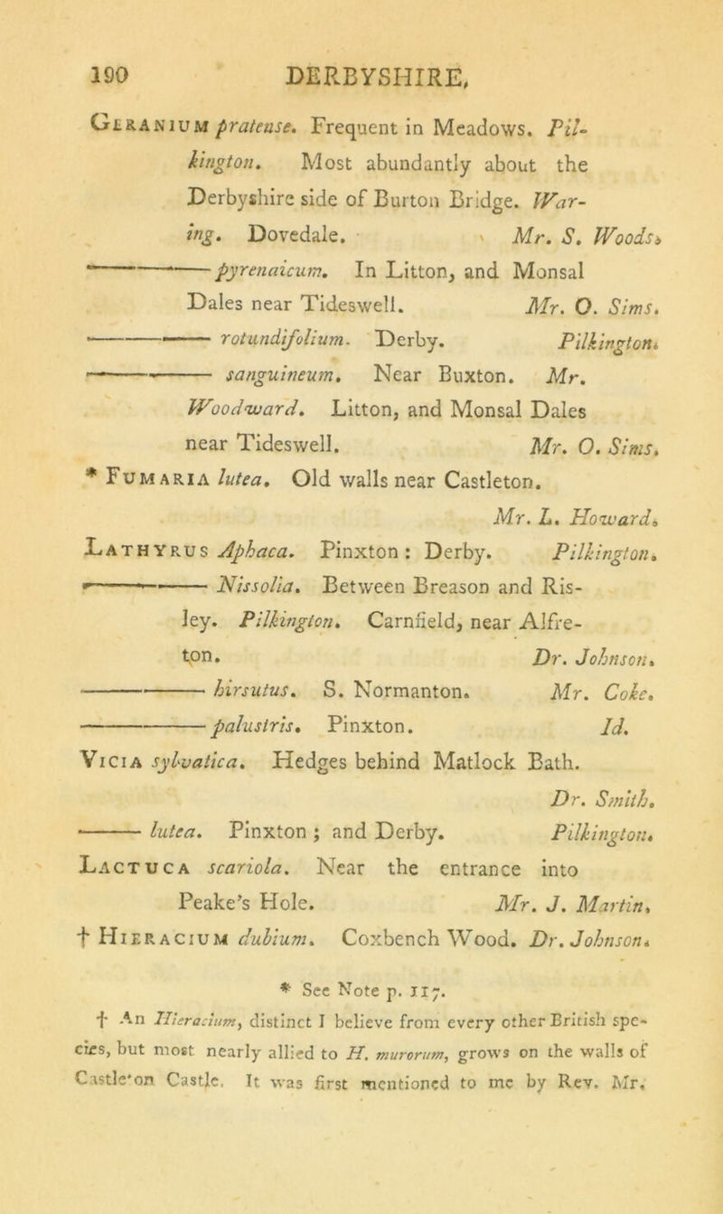 GeraniumFrequent in Meadows. TiU kington. Most abundantly about the Derbysliire side of Burton Bridge. War- ing. Dovedale. v Mr. S, Woodsi “ pyrenaicum. In Litton, and Monsal Dales near Tideswell. Mr. O. Sims. rotundifolium. Derby. Pilkmgtont  ■ sanguineum. Near Buxton. Mr. Woodward. Litton, and Monsal Dales near Tideswell. Mr. O. Sims. * FuMARIA lutea. Old walls near Castleton. Mr. L. Howards Jphaca. Pinxton : Derby. Pllklngfon, Nlssolla. Between Breason and Ris- ky. PllJiington, Carnfield, near Alfre- foti, Pr. Johnson, hirsutus. S. Normanton. Mr. Coke, paluslrls, Pinxton. Id. Vi Cl A sylvatlca. Hedges behind Matlock Bath. Dr. S?nith, lutea. Pinxton ; and Derby. Pilklngton, Lactuca scariola. Near the entrance Into Peake’s Hole. Mr. J. Martin, \ Pii'E^-.hCixsu dulium. Coxbench Wood. Dr. Johnson, ♦ See Note p. 117. •f- An Ilteracium, distinct I believe from every other British spe- cies, but most nearly allied to H. muromm, grows on the walls of Castle*on Castle. It was first mentioned to me by Rev. Mr.