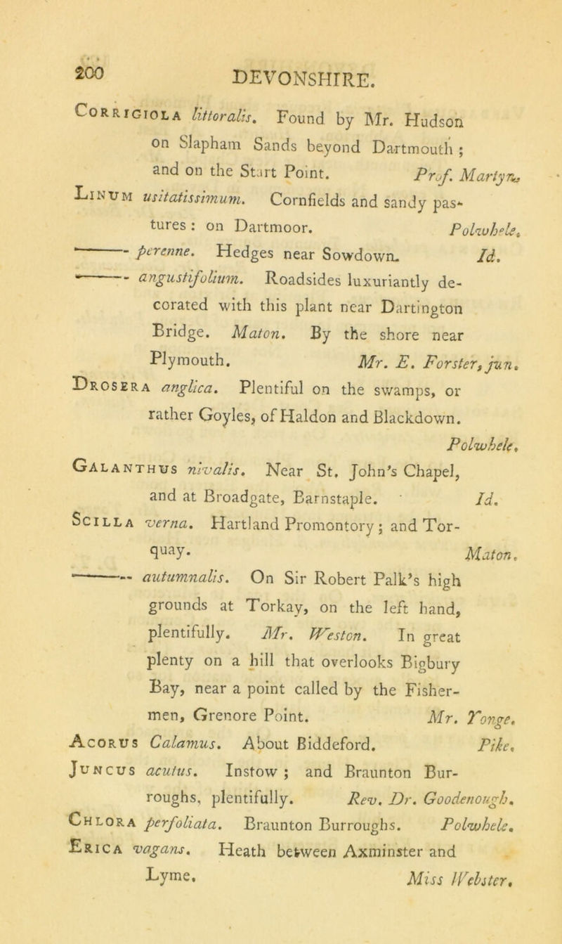 CoRRiGioLA littoralis. Found by Mr. Hudson on Slapham bands beyond Dartmouth ; and on the Start Point. Martynj Linum usitatissiTnupi. Cornfields and sandy pas*- tures . on Dartmoor. PoLiuh^’l^^ — pcrenne. Hedges near Sowdowm Id.  angustijoliwn. Roadsides luxuriantly de- corated with this plant near Dartington Bridge. Maton, By the shore near Plymouth. Mr. E. Forster, jun» Drosera angUca. Plentiful on the swamps, or rather Goyles, of Haldon and Blackdown. PoLwhelc. Galanthus nivalis, Near^ St, John’s Chapel, and at Broadgate, Barnstaple. Id. Scilla verna. Hartland Promontory; and Tor- Maton. autiimnalis. On Sir Robert Palk’s high grounds at Torkav, on the left hand, plentifully. Mr. JVeston. In great plenty on a hill that overlooks Bigbury Bay, near a point called by the Fisher- men, Grenore Point. Mr. 7'onge. Acorus Calamus. About Biddeford, Pike, JuNCUS acuitis. Instow ; and Braunton Bur- roughs, plentifully. Rev. Dr. Goodenough. Chlora perfoliata. Braunton Burroughs. Poliuhele, Erica vagans. Heath between Axminster and Lyme. Miss Wchter,