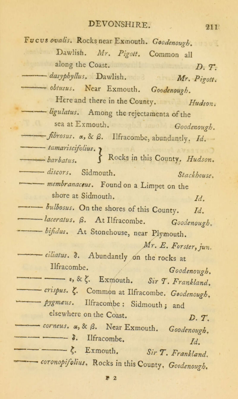 2H rucus O'vcilts, Rocks nCcir Exioouth. ^oodcnou^h» Dawlish. Mr. Pigott. Common all along the Coast. 7-^ dasyphyllus. Dawlish. Mr. Pigott. ' ^^tusus. Near Exmouth. Goodenough. Here and there in the County. Hudson. Among the rejectamenta of the sea at Exmouth. Goodenough. fi^osus. X, 8c (2. Ilfracombcj abundantly. Id. - tamariscifoLius. &gt; barbatus. J County. Hudson. dlscors. Sidmouth. Stackhouse. membranactus. Found on a Limpet on the shore at Sidmouth. hulbosus. On the shores of this County. Id. laceratus. (3. At Ilfracombe. Goodenough. bifidus. At Stonehouse, near Plymouth. Mr. E. Forsterfjun. ciliatus. 5. Abundantly on the rocks at Ilfracombe. ^ ' Goodenough. ^ e, &amp; Exmouth. Sir r. Frankland. Common at Ilfracombe. Goodenough^ pygmaus. Ilfracombe; Sidmouth; and elsewhere on the Coast. jy 7* — corneus. a, &amp; /3. Near Exmouth. Goodenough. Ilfracombe. jy Sir r. FraMavd. coronopifoUu). Rocks in this County. Gcodmough. V 2