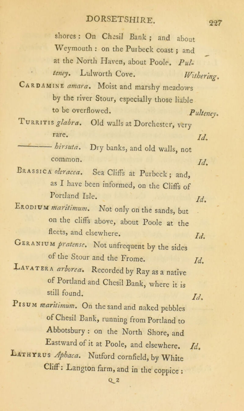 2^7 shores: On Chesil Bank ; and about Weymouth : on the Put beck coast j and at the North Haven, about Poole. PuU ieney. Lulworth Cove. Withering, Car DA MINE amara. Moist and marshy meadows by the river Stour, especially those liable to be overflowed. Pulteney, PuRRiTis glabra. Old walls at Dorchester, very rare. ' hirsuta. Dry banks, and old walls, not Id. common. Brassica Sea Cliffs at Purbcck; and, as I have been informed, on the Cliffs of Portland Isle. Erodium maritimum. Not only on the sands, but on the cliffs above, about Poole at the fleets, and elsewhere. Geranium pratense. Not unfrequent by the sides of the Stour and the Frome. Davatera arborea. Recorded by Ray as a native of Portland and Chesil Bank, where it is still found. PisuM maritimum. On the sand and naked pebbles of Chesil Bank, running from Portland to Abbotsbury : on the North Shore, and Eastward of it at Poole, and elsewhere. Lathyrus Jphaca. Nutford cornfield, by White Cliff: Eangton farm, and in the coppice ; 0^2 Id. Id. Id. Id. Id.